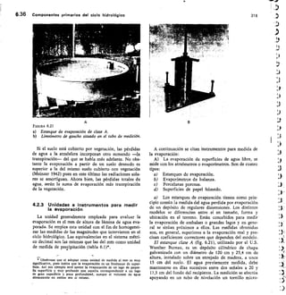 6.36 Componentes primarios del ciclo hidrológico	 316
FIGURA 6.21
Estanque de evaporación de clase A.
Limnímetro de gancho situado en el tubo de medición.
Si el suelo está cubierto por vegetación, las pérdidas
de agua a la atmósfera incorporan otro sumando —la
transpiración— del que se habla más adelante. No obs-
tante la evaporación a partir de un suelo desnudo es
superior a la del mismo suelo cubierto con vegetación
(Meinzer 1942) pues en este último las radiaciones sola-
res se amortiguan. Ahora bien, las pérdidas totales de
agua, serán la suma de evaporación más transpiración
de la vegetación.
4.2.3 Unidades e instrumentos para medir
la evaporación
La unidad generalmente empleada para evaluar la
evaporación es el mm de altura de lámina de agua eva-
porada. Se emplea esta unidad con el fin de homogenei-
zar las medidas de las magnitudes que intervienen en el
ciclo hidrológico. Las equivalencias en el sistema métri-
co decimal son las mismas que las del mm como unidad
de medida de precipitación (tabla 6.I)*.
• Obsérvese que el adoptar como unidad de medida el mm es muy
significativo, pues indica que la evaporación es un fenómeno de super-
ficie. Así por ejemplo será menor la evaporación de un lago de peque-
ña superficie y muy profundo que aquella correspondiente a un lago
de gran superficie y poca profundidad, aunque el volumen de agua
almacenada en ambos sea el mismo.
A continuación se citan instrumentos para medida de
la evaporación:
A) La evaporación de superficies de agua libre, se
mide con los atmómetros o evaporímetros. Son de cuatro
tipos:
Estanques de evaporación.
Evaporímetros de balanza.
Porcelanas porosas.
Superficies de papel húmedo.
a) Los estanques de evaporación tienen como prin-
cipio común la medida del agua perdida por evaporación
de un depósito de regulares dimensiones. Los distintos
modelos se diferencian entre sí en tamaño, forma y
ubicación en el terreno. Están concebidos para medir
la evaporación de embalses o grandes lagos y en gene-
ral se sitúan próximos a ellos. Las medidas obtenidas
son, en general, superiores a la evaporación real y pre-
cisan coeficientes correctores que dependen del modelo.
El estanque clase A (fig. 6.21), utilizado por el U.S.
Weather Bureau, es un depósito cilíndrico de chapa
galvanizada con un diámetro de 120 cm y 25,4 cm de
altura, instalado sobre un enrejado de madera, a unos
15 cm del suelo. El agua previamente medida, debe
mantenerse en días sucesivos entre dos señales a 20 y
17,5 cm del fondo del recipiente. La medición se efectúa
apoyando en un tubo de nivelación un tornillo micro-
:,
 