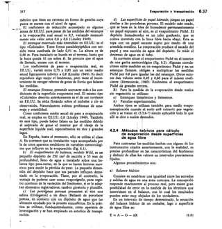 Evapereción y transpiración 6.37
métrico que tiene un extremo en forma de gancho cuya
punta se enrasa con el nivel de agua.
El coeficiente de reducción aconsejado en algunas
zonas de EE.UU. para pasar de las medidas del estanque
a la evaporación real anual es 0,7, variando mensual-
mente este valor entre 0,6 y 0,8 (Linsley 1949).
El estanque enterrado más extendido en EE.UU. es el
tipo «Colorado». Tiene forma paralelepipédica con sec-
ción recta cuadrada de lado 0,91 m. La altura es de
0,46 m. Para instalarlo se hunde en el terreno, hasta que
la boca queda 10 cm sobre él. Se procura que el agua
de llenado, enrase con el terreno.
Los coeficientes de paso a evaporación real, en
EE.UU., varían entre 0,75 y 0,85 con un valor medio
anual ligeramente inferior a 0,8 (Linsley 1949). Es decir
reproduce algo mejor el fenómeno, pero tiene el incon-
veniente de recoger rebotes de gotas de lluvia que falsean
las medidas.
El estanque flotante, pretende acercarse más a las con-
diciones de la superficie evaporante real. El mismo tipo
«Colorado» descrito anteriormente 1s el de uso corriente
en EE.UU. Se sitúa flotando sobre el embalse o río en
observación. Naturalmente existen problemas de ama-
rraje y estabilidad.
Como coeficiente medio anual de paso a evaporación
real, se emplea en EE.UU. 0,8 (Linsley 1949). También
en este tipo, puede haber falseo en las medidas debido
al salpicado de gotas al interior por el oleaje de la
superficie líquida real, especialmente en ríos y grandes
lagos.
En España, hasta el momento, sólo se utiliza el clase
A. Es corriente que su instalación vaya acompañada por
la de otros aparatos medidores de variables meteorológi-
cas que influyen en la evaporación (fig. 6.1).
El evaporímetro de balanza, modelo Wild, es un
pequeño depósito de 250 cm2 de sección y 35 mm de
profundidad, lleno de agua e instalado sobre una ba-
lanza tipo pesa-cartas, en la que se hacen lecturas suce-
sivas para medir la pérdida de peso. La pequeña dimen-
sión del depósito hace que sus paredes influyan dema-
siado en la evaporación. Tiene, por el contrario, la
ventaja de poderse usar como evaporígrafo, para regis-
tro continuo de la variación del fenómeno, si se le adap-
tan elementos registradores, tambor giratorio y plumilla.
Las porcelpnas porosas presentan al aire una
esfera (Livingston) o un disco (Bellani) de porcelana
porosa, en jontaCto con un crepósito de agua que las
alimenta ayudado por la presión atmosférica. En la prác-
tica se utilizan, fundamentalmente, como apáratos de
investigación y se han empleado en estudios de transpi-
ración.
d) Las superficies de papel húmedo, juegan un papel
similar a las porcelanas porosas. El modelo más usado,
que se basa en la idea de humedecer permanentemente -
un papel expuesto al aire, es el evaporímetro Piché. El
depósito humedecedor es un tubo graduado, que se
coloca invertido con la boca libre hacia abajo. Esta se
tapa con un papel secante sujeto por medio de una
arandela metálica. La evaporación produce el secado del
papel y una succión de agua del depósito. Se mide el
descenso de agua en el tubo.
Es corriente situar el evaporímetro Piché en el interior
de una garita meteorológica (fig. 6.2). Algunas correla-
ciones entre medidas en un evaporímetro Piché y en un
estanque flotante, obligan a multiplicar las medidas
Piché por 0,8 para igualar las del estanque. Otros auto-
res dan va