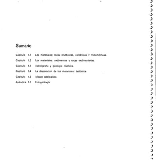Sumario
Capítulo 1.1	 Los materiales: rocas plutónicas, volcánicas y metamórficas.
Capítulo 1.2	 Los materiales: sedimentos y rocas sedimentarias.
Capítulo 1.3	 Estratigrafía y geología histórica.
Capítulo 1.4	 La disposición de los materiales: tectónica.
Capítulo 1.5	 Mapas geológicos.
Apéndice 1.1	 Fotogeologia.
 