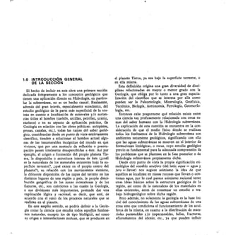 1.0 INTRODUCCIÓN GENERAL
DE LA SECCIÓN
El hecho de incluir en esta obra una primera sección
dedicada íntegramente a los conceptos geológicos que
tienen una aplicación directa en Hidrología, en particu-
lar la subterránea, no es un hecho casual. Realmente,
además del gran interés, especialmente económico, del
estudio geológico de la parte más superficial de la cor-
teza en cuanto a localización de minerales y/o sustan-
cias útiles al hombre (carbón, arcillas, petróleo, uranio,
etcétera) o en su aspecto de aplicación práctica, (la
Geología en relación con las obras públicas: autopistas,
presas, canales, etc.), todas las ramas del saber geoló-
gico, consideradas desde un punto de vista estrictamente
científico, tienden a solucionar al hombre actual algu-
nas de las innumerables incógnitas del mundo en que
vivimos, que por una ausencia de reflexión o preocu-
pación pasan totalmente desapercibidas a éste. Así por
ejemplo, el origen o formación del propio planeta Tie-
rra, la disposición o estructura interna de éste (¿cuál
es la naturaleza de los materiales existentes bajo la su-
perficie terrestre?, ¿qué existe en el propio centro del
planeta?), su relación con los movimientos sísmicos,
la diferente disposición de las capas del terreno en los
distintos lugares de una región o país, la propia distri-
bución geográfica de las zonas montañosas y de las
llanuras, etc., son cuestiones a las cuales la Geología,
o sus divisiones más importantes, pretende dar una
explicación lógica y racional, es decir, que esté, de
acuerdo con el resto de los procesos naturales que se
realizan en el planeta.
En este amplio sentido, se podría definir a la Geolo-
gía como la ciencia que estudia todos aquellos fenóme-
nos naturales, excepto los de tipo biológk, así como
su origen e interrelaciones mutuas, que se producen en
el planeta Tierra, ya sea bajo la superficie terrestre, o
en ella misma.
Esta definición origina una gran diversidad de disci-
plinas relacionadas en mayor o menor grado con la
Geología, que obliga por lo tanto a una gran especia-
lización del científico que se interesa por ella como
pueden ser la Paleontología, Mineralogía, Geofísica,
Tectónica, Biología, Astronomía, Petrología, Geomorfo-
logía, etc.
Entonces cabe preguntarse qué relación existe entre
una ciencia tan profusamente relacionada con otras ra-
mas del saber humano con la Hidrología subterránea.
La explicación cld esta cuestión se encuentra en la con-
sideración de que el medio físico donde se realizan
todos los fenómenos de la Hidrología subterránea son
ambientes netamente geológicos, significando con ello
que las aguas subterráneas se mueven en el interior de
formaciones litológicas, o rocas, cuyo estudio geológico
previo es fundamental para la adecuada comprensión de
los problemas que se plantean en la fase posterior o de
Hidrología subterránea propiamente dicha.
Desde otro punto de vista la propia significación eti-
mológica del vocablo acuífero (del latín aqua = agua y
f ero = llevar) nos sugiere asimismo la idea de que
aquéllos se localizan en masas rocosas que llevan o con-
tienen agua, por lo cual parece asimismo racional tener
unas ideas básicas sobre la estructura geológica de la
región, así como de la naturaleza de los materiales en
ellas existentes, antes de comenzar un estudio o tra-
bajo hidrogeológico sobre dicha región.
Pero además, no solamente la geología es la base ini-
cial del conocimiento de las aguas subterráneas de una
zona sino que condiciona el funcionamiento de los acuí-
feros de la misma, en cuanto a la distribución de mate-
riales permeables y/o impermeables, fallas, fracturas,
afloramientos del zócalo, etc., ya que pueden influir
 