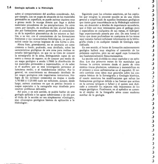 1•4 Geología aplicada a la Hidrología	 4
sobre el comportamiento del acuífero considerado. Así,
por ejemplo, con un mapa de situación de los materiales
permeables en superficie, se puede estimar siquiera muy
a grosso modo la recarga directa que Ilega a dichos
materiales procedentes de las precipitaciones. En otros
casos, por ejemplo, en acuíferos de tipo aluvial bordea-
dos por formaciones menos permeables, el conocimien-
to de la superficie piezométrica de los mismos se faci-
lita, a su vez, con el conocimiento de las formaciones
limitantes y sus características hidrológicas, ya que per-
mitirá trazar las curvas isopiezas de una forma u otra.
Ahora bien, generalmente, no es necesario un cono-
cimiento a fondo, profundo, muy detallado, sobre las
características geológicas de una zona para realizar su
estudio hidrogeológico, ya que no se trata de conocer
la estratigrafía de la zona, distinguiendo capas de un
metro o menos de espesor, ni de conocer por medio de
un mapa geológico a escala 1/5000 la distribución de
los materiales permeables e impermeables, ni de saber
si el acuífero que se está investigando pertenece al
luteciense medio, o al vindoboniense inferior. Por lo
general, un conocimiento no demasiado detallado de
los rasgos geológicos más importantes (estructura, lito-
logía de los terrenos) contenidos en mapas a escala
1/50 000 ó 1/25 000 suele ser suficiente, aunque, desde
luego, existen ocasiones en que es preciso recurrir a
mapas especiales o la cartografía muy detallada para
resolver problemas delicados.
Así pues, y en este sentido, se podría hablar de una
geología aplicada a las aguas subterráneas y de ahí que
el título de la sección no sea simplemente «Geología»,
sino «Conceptos geológicos básicos de aplicación a la
Hidrología».
Siguiendo pues los criterios anteriores, en los capítu-
los que integran la presente sección se da una visión
general y simplificada de aquellos fenómenos geológicos
que tienen gran trascefidencia en la Hidrología subterrá-
nea, sin descender a detalles de importancia secundaria,
que si bien son muy interesantes para el geólogo puro
o especialista en cualquiera de sus ramas, el hidrogeó-
logo experimentado pasaría por alto. De esta forma el
lector que desee profundizar en cualquiera de los temas
aquí tratados hallará suficiente información en la biblio-
grafía citada y en cualquier tratado de Geología espe-
cial i zad a .
En este sentido, el lector de formación eminentemente
geológica hallará muy simplista el contenido de los
próximos capítulos, pero no así aquel cuya formación
sea fundamentalmente físico-matemática.
La sección está dividida en cinco capítulos y un apén-
dice. Los dos primeros tratan de los materiales que
forman la corteza terrestre desde el punto de vista
estático (rocas plutónicas, volcánicas y metamórficas en
el primero y rocas sedimentarias en el segundo). El ter-
cero contiene unas ideas muy generales sobre los con-
ceptos básicos de la Estratigrafía y Geología histórica,
el cuarto menciona las modificaciones que suf ren las
formaciones geológicas debido a las fuerzas que actúan
en la corteza (pliegues y fallas) y el quinto está dedi-
cado a comentar los aspectos más importantes de los
mapas geológicos. Finalmente, en el apéndice se comen-
ta el empleo de la fotografía aérea como moderno
auxiliar de la geología.
 