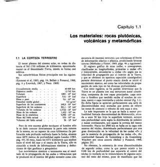 Capítulo 1.1
Los materiales: rocas plutónicas,
volcánicas y metamórficas
1.1 LA CORTEZA TERRESTRE
El tercer planeta del sistema solar, en orden de dis-
tancia al Sol (150 millones de kilómetros, aproximada-
mente) es el denominado Tierra, siendo su forma casi
esférica.
Sus características físicas principales son las siguien-
tes:
(Emmons et al, 1963, pág. 14; Bellair y Pomerol, 1968,
pág. 4 y Lvovitch, 1967, y Nace. 1969)
Circunferencia media	 	
Diámetro medio	
..	 ....
Volumen	 .
Superficie	 	
40 009 km
12 742 km
1083 • 10' km'
510 • 10' km'
Masa o peso	 	 5 6 • lOn tm
Densidad media global 	 5,5 g/cm'
Superficie de los continentes • 148,9	 106 km'
Superficie de los océanos	 . • 361,1 • 106	 km'
Volumen de tos océanos	 . • 1,3722 • 10'	 km'
Masa de los océanos	 	 1 422 • 10" tm
Masa de la atmósfera	 .	 . 5,098 • 10" tm
Masa del hielo actual	 	 335 • 10" tm
Volumen del hiélo actual	 . 36 • 106 km'
Pero de este enorme globo terráqueo al hombre sólo
le es dado conocer directamente la parte más externa
de la misma, en un espesor de unos kilómetros (la per-
foración más profunda realizada hasta la fecha, alcanza
unos 6879 metros de profundidad según Landes (1963,
pág. 45). El resto, hasta los 6371 kilómetros que median
entre el nivel del mar y el centro de la Tierra, sólo es
conocido a través de informaciones sísmicas y deduc-
ciones de tipo geofísico y geoquímico.
Los movimientos sísmicos o terremotos son el resul-
tado de la propagación de las ondas o vibraciones que
se producen en el interior del globo terrestre como con-
secuencia de enormes tensiones que sobrepasan el límite
de deformación elástica o plástica, produciendo bruscas
roturas (Meléndez y Fúster, 1969, págs. 46 y siguientes).
El registro gráfico de estas ondas, o sismogramas,
clasificadas en longitudinales, primarias u ondas «P»
y transversales, secundarias u ondas «S» según sea su
velocidad de propagación por el interior de la Tierra,
y que se obtienen en aparatos especiales (sismógrafos)
permite determinar el punto exacto donde se inició el
movimiento sísmico, así como las velocidades de propa-
gación de cada tipo en las diversas profundidades.
Con estos registros, se ha pedido determinar que fa
Tierra es un planeta con una estructura zonal concén-
trica, compuesta de •tres capas principales: capa exte-
rior o litosfera que también recibe el nombre de cor-
teza, manto o capa intermedia y núcleo central (fig. 1.1).
En dicha figura se aprecian perfectamente una serie de
discontinuidades muy acusadas que ponen de relieve
las zonas de contacto o tránsito de una capa a otra.
La más importante es la que se halla a menor pro-
fundidad llamada discontinuidad de Mohorovi/ic, situa-
da a unos 50 km bajo la superficie terrestre, aunque
esta profundidad varía según la distribución de océanos
y masas continentales, que separa la corteza del manto
intermedio. Hacia los 2900 km se halla ya la capa más
externa del núcleo, determinada perfectamente por una
gran disminución en la velocidad de las ondas «P» y
por la ausencia de propagación de las ondas «S», dis-
continuidad llamada de Gutemberg o de Gutemberg-
Wiechert por otros autores (Bellair y Pomerol, 1968,
página 25).
No obstante, la existencia de otras discontinuidades
de segundo orden, como la que parece existir a los
5100 km de profundidad que separaría el centro del
núcleo (o nucleolo en la nomenclatura de algunos auto-
res) del resto del mismo, pone de manifiesto que las
 
