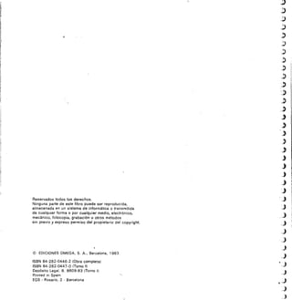 Íi
IIÍ
Reservados todos los derechos.
Ninguna parte de este libro puede ser reproducida,
almacenada en un sistema de informática o transmitida
de cualquier forma o por cualquier medio, electrónico,
mecánico, fotocopia, grabación u otros métodos
sin previo y expreso permiso del propietario del copyright.
(1) EDICIONES OMEGA, S. A., Barcelona, 1983
ISBN 84-282-0446-2 (Obra completal
ISBN 84-282-0447-0 (Tomo 1)
Depósito Legal. B. 8609-83 (Tomo I)
Printed in Spain
EGS - Rosario, 2 - Barcelona
3
 
