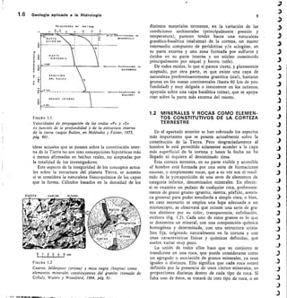 Velomelades en km /seg
D	 t	 ddd
MOHOROVICIC
-o
It/
ct
ENVOLTUNA
DEL NUCLED
IDO
GUTENBERG
NUCLE 0 I NTER NO
WIECHERT
0 1 2 3 4 5 cm
1.6	 Geología aplicada a la Hidrología	 6
distintos materiales terrestres, en la variación de las
condiciones ambientales (principalmente presión y
temperatura), parecen tender hacia una naturaleza
granítico-basáltica (sial-sima) de la corteza, un manto
intermedio compuesto de peridotitas y/o eclogitas, en
su parte externa y una zona formada por sulfuros y
óxidos en su parte interna y un núcleo constituido
principalmente por níquel y hierro (nife).
De todos modos, lo que sí parece cierto, y plenamente
aceptado, por otra parte, es que existe una capa de
naturaleza predominantemente granítica (sial), bastante
gruesa en las masas continentales (hasta 60 km de pro-
fundidad) y muy delgada o inexistente en los océanos,
apoyada sobre una capa basáltica (sima), que se apoya-
rían sobre la parte más externa del manto.
FIGURA 1.1
Velocidades de propagación de las ondas «P» y «S»
en función de la profundidad y de la estructura interna
de la tierra (según Bullen, en Meléndez y Fúster, 1973,
pág. 48).
ideas actuales que se poseen sobre la constitución inter-
na de la Tierra no son sino concepciones hipotéticas más
o menos afirmadas en hechos reales, no aceptadas por
la totalidad de los investigadores.
Este aspecto de la inseguridad de los conceptos actua-
les sobre la estructura del planeta Tierra, se acentúa
si se considera la naturaleza físico-química de las capas
que la forma. Cálculos basados en la densidad de los
FIGURA 1.2
Cuarzo, feldespato (ortosa) y mica negra (biotita) como
elementos minerales constituyentes del granito' (tomado de
Gilluly, Waters y Woodford, 1964, pág. 6).
1.2 MINERALES Y ROCAS COMO ELEMEN-
TOS CONSTITUTIVOS DE LA CORTEZA
TERRESTRE
En el apartado anterior se han esbozado los aspectos
más importantes que se poseen actualmente sobre la
constitución de la Tierra. Pero desgraciadamente al
hombre le está permitido solamente acceder a la capa
más superficial de la corteza y hasta la fecha no ha
llegado ni siquiera al denominado sima.
Esta corteza terrestre, en su parte visible y accesible
al hombre está formada por una serie de formaciones
rocosas, o simplemente rocas, que a su vez son el resul-
tado de la yuxtaposición de una serie de elementos de
categoría inf erior, denominados minerales. En ef ecto:
si se examina un pedazo de cualquier roca, pref erente-
mente de grano grueso (granito, sienita, pórfido, arenis-
ca grosera) para poder estudiarla a simple vista, o bien,
en caso necesario se emplea una lupa adecuada o un
mioroscopio, se observará que existen una serie de gra-
nos distintos por su color, transparencia, exfoliación,
etcétera (fig. 1.2). Cada uno de estos granos es lo que
se denomina un mineral, con una composición química
homogénea y determinada, con una estructura crista-
lina fija, originado naturalmente en la corteza y con
unas características físicas y químicas definidas, que
suelen variar muy poco.
La unión de todos ellos hace que su conjunto se
transforme en una roca, que puede considerarse como
un agregado o asociación de granos minerales, ya sean
iguales o distintos. Ello significa que cada roca estará
definida por la presencia de unos ciertos minerales, en
proporciones distintas dentro de cada tipo de roca. Si
falta uno de éstos, se tratará de otro tipo de roca, o en
 