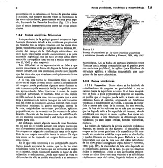 COLITO
ESCURIERTO POR
ROSION
9	 Rocas plutónicas, volcánicas y metamórficas 1.9
presentarse en la naturaleza en forma de grandes masas
o macizos, que rompen muchas veces la monotonía de
las rocas circundantes, generalmente en muy poco espa-
cio, formando los llamados batolitos (fig. 1.3) o laco-
litos si están interestratificados entre las rocas circun-
dantes.
1.3.2 Rocas eruptivas filonianas
Aunque dentro de la geología general ocupan un lugar
bastante destacado, debido a los problemas que plantean
en relación con su origen, relación con las rocas enca-
jantes, transformaciones que originan en las mismas, etc.,
dentro del campo de la Hidrología subterránea, son
muy poco importantes debido esencialmente a su poca
extensión superficial, que las hace de muy difícil repre-
sentación cartográfica como no sea a escalas muy peque-
ñas (1/5000 y aún mayores).
Esta dificultad en su representación se debe a que
suelen presentarse en forma de diques de forma general-
mente tabular, con una dimensión mucho más pequeña
que las otras dos, que atraviesan anárquicamente forma-
ciones anteriores.
A su vez, esta forma de presentarse tiene su razón
de ser en el origen de estas rocas: como la cristalización
del magma puede producirse algunas veces durante su
más o menos rápida ascensión hacia la superficie terres-
tre, aprovechando fallas, fracturas o zonas de mayor
debilidad estructural, el resultado final es una especie
de filón relleno de esta roca, con un espesor que a veces
llega a centenares de metros (aunque los más frecuentes
son del orden de solamente algunos metros). Este origen
condiciona asimismo, la propia estructura interna de
la roca, originándose estructuras porf ídicas, aplíticas,
pegmatíticas, etc. de acuerdo con la secuencia de crista-
lización (función de las temperaturas de solidificación
de los distintos componentes) y del tiempo de que dis-
ponen para ello.
Sin embargo, existen algunos casos de rocas filonianas
en los que no es posible admitir este origen puesto que
sus afloramientos poseen forma de huso no siendo posi-
ble aceptar un origen de cristalización cerca de la super-
ficie de un magma ascendido hasta la misma. En algu-
nos casos se ha invocado un origen hidrotermal para
estas rocas.
En lo que hace referencia a su composición minera-
lógica puede aceptarse la misma que la de las rocas
plutónicas (tabla 1.1) puesto que en definitiva el origen
es el mismo, siendo solamente distinto el lugar de cris-
talización o enfriamiento. Desde este punto—de vista su
diferenciación sólo es posible atendiendo a su estructura
F/CURA 13
Formas de yacimiento de las rocas eruptivas plutónicas
y volcánicas (tomado de Bellair y Pomerol, 1968, pág. 104).
microscópica. Así, se habla de pórfidos graníticos (roca
filoniana con la misma composición que el granito, pero
con estructura porfídica), de aplitas (roca filoniana de
estructura aplíticst, e idéntica composición que cual-
quiera de las rocas plutónicas.
13.3 Rocas volcánicas
1.3.3.1 Formación. Hasta ahora se ha hablado de
cristalizaciones de magmas en profundidad o en su
camino hacia la superficie terrestre. Si el foco magmá-
tico se halla a poca profundidad respecto de aquélla,
es posible que e magnía pueda salir, a través de una
chimenea hasta el exterior, originando un fenómeno
volcánico, o simplemente un volcán, si alcanza la super-
ficie o partes más altas de la corteza. En este sentido,
pues, la lava de los volcanes no es más que un magma
que ha logrado salir a la superficie del terreno, donde
solidificará con mayor o menor rapidez. Las rocas ori-
ginadas gracias a este fenómeno se denominan rocas
volcánicas, ya sean lavas, cenizas, bombas volcánicas,
etcétera.
La manera de realizarse la propia erupción volcánica
depende, en esencia de dos factores: la viscosidad del
magma en las zonas próximas a la superficie y del con-
tenido en productos volátiles o que están en disolución
y pueden liberarse en forma de gases. Debido a la alta
temperatura con que la lava sale del cráter (alrededor
de los 1000 grados centígrados según Bellair y Pomerol,
1968, pág. 415), la viscosidad de ésta sólo depende de
la composición química de la lava, ya que los magmas
ácidos o intermedios (ricos o con apreciables propor-
ciones de sílice libre) son muy viscosos y se solidifican
rápidamente cerca del cráter, llegando incluso a poder
 