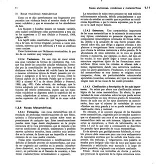 11
	
Rocas plutónices, volcánicas y metamórficas 1.11
b) ROCAS VOLCÁNICAS PIROCLÁSTICAS
CORIO ya se dijo anteriormente son fragmentos pro-
yectados con violencia hacia el exterior desde el fenó-
meno volcánico y que se acumulan en los alrededores
de éste.
Los bloques y bombas poseen un tamaño variable,
pero suelen considerarse como pertenecientes a esta cla-
se los superiores a 32 mm (Bellair y Pomerol, 1968,
página 442).
Los lapilli están constituidos por fragmentos inferio-
res a 32 mm, de forma irregular, porosos, a veces vesi-
culares, mientras que los inferiores a 4 mm se clasifican
como cenizas.
Estas formaciones son fácilmente erosionables, lo que
les da un carácter muy temporal.
1334 Yacimiento. En este tipo de rocas existe
una gran variedad de formas de yacimiento (fig. 1.3),
que van desde las conocidas coladas volcánicas, forma-
das por la consolidación de las corrientes de lava al
deslizarse sobre las laderas del volcán hasta las mesas
o mesetas volcánicas típicas de Brasil, pasando por cú-
pulas y espigones si la lava es muy viscosa, como la
famosa cúpula de la Montaña Pelada que se formó en
1902 y alcanzó 417 m de altura (Bellair y Pomerol,
1968, pág. 432). Cabe advertir, sin embargo, que la
forma adoptada por estas rocas, es en cierta manera
función del relieve preexistente, puesto que los mate-
riales volcánicos se disponen sobre la superficie del te-
rreno, adaptándose al mismo, aunque a veces se acu-
mulan espesores del orden de 1000 m de rocas volcá-
nicas.
1.3.4 Rocas Metamórficas
1.3.4.1 Formación. Las rocas metamórficas son el
resultado de profundas transformaciones de tipo físico,
químico o físico-químico que actúan sobre rocas ya
preexistentes de cualquier tipo. Estas transformaciones
pueden tener lugar desde simplemente en la propia
estructura de la roca preexistente, que se reajusta a las
nuevas condiciones de presión, temperatura y posibles
aportes químicos extraños, hasta cambios muy profun-
dos en la misma, de forma que sea imposible el recono-
cimiento de su roca madre «inicial».
Todas estas transformaciones o modificaciones son
debidas al llamado proceso de metamorfismo, que pue-
de ser originado por cambios en la presión (metamor-
fismo dinámico), en la temperatura (metamorfismo tér-
mico), en particular en el llamado de contieto, o bien
mixto (metamorfismo termodinámico o regional).
La naturaleza de todos estos procesos no está todavía
suficientemente aclarada, debido principalmente a que
se trata de estudiar un cambio que se produce en condi-
ciones hipotéticas, o por lo menos supuestas, por lo que
no se le dará mayor énfasis.
1.3.4.2 Estructura. Una característica importante
de las rocas metamórficas es la existencia de estructuras
muy típicas, consistentes en presentar algunos de sus
componentes mineralógicos orientados de forma defini-
da, debido a la actuación de una fuerte presión dife-
rencial sobre ella, que obliga a algunos cristales a des-
plazarse o reorganizarse hasta conseguir una posición
que ofrezca la mínima resistencia a dicha presión. Si la
abundancia de estos minerales en la roca es grande
(biotita y moscovita, por ejemplo, es decir, del tipo de
las micas), la roca puede llegar a tomar una macro-
estructura esquistosa típica de las formaciones meta-
mórficas. Otras veces los cristales se alinean más o
menos regularmente dando una estructura nudolosa,
como los gneis glandulares. Finalmente, si el fenómeno
del metamorfismo es muy intenso se originan rocas
compactas, duras, sin particularidades estructurales
apreciables (cuarcitas, corneanas, etc.) que no conservan
ningún resto de las rocas de las cuales proceden.
13.4.3 Clasificación y descripción de las más Impor-
tantes. No existe por ahora una clasificación minera-
lógica de las rocas metamórficas. En efecto, la gran
variedad de rocas «iniciales» sobre las que puede actuar
el metamorfismo en muy diversos grados de intensidad,
dentro de cada uno de los tipos anteriores ya mencio-
nados, hace que el número de variedades de rocas
«finales» sea muy grande y no se pueda establecer una
clasificación clara y racional.
No obstante, sí se conocen algunas de las llamadas
series metamórficas, originadas por los estados sucesivos
que va alcanzando una roca al ser sometida a procesos
metamórficos cada vez más intensos. Algunas de estas
series se reproducen, a título de información, en la
tabla 1.3 por lo que sólo a continuación se describen
los grandes tipos generales de rocas metamórficas.
Es de advertir que, geológicamente hablando, el voca-
blo pizarra debe reservarse para una roca sedimentaria
de naturaleza arcillosa que ha sufrido una fuerte com-
presión. Sin embargo, y vulgarmente, esta palabra se
emplea para designar todo tipo de roca que posea una
disyunción o exfoliación muy marcada a lo largo de
planos paralelos, originando una evidente confusión.
Filitas. Rocas con laminillas de clorita y sericita,
que provocan la aparición de la típica estructura cono-
 