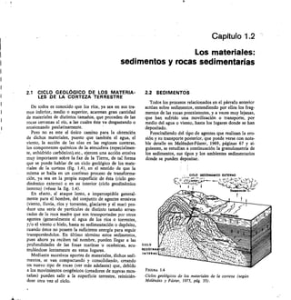 CICLO GEODINANICO EXTERNO
"t•r:
t	 5::7-1.772.11--CzYL
1	 1
CICLO
GEO DINA
INTERNO
Capítulo 1.2
Los materiales:
sedimentos y rocas sedimentarias
2.1 CICLO GEOLÓGICO DE LOS MATERIA-
LES DE LA CORTEZA TERRESTRE
De todos es conocido que los ríos, ya sea en sus tra-
mos inferior, medio o superior, acarrean gran cantidad
de materiales de distintos tamaños, que proceden de las
rocas cercanas al río, a las cuales éste va desgastando o
erosionando paulatinamente.
Pero no es este el único camino para la obtención
de dichos materiales, puesto que también el agua, el
viento, la acción de las olas en las regiones costeras,
los componentes químicos de la atmósfera (especialmen-
te, anhídrido carbónico), etc., ejercen una acción erosiva
muy importante sobre la faz de la Tierra, de tal forma
que se puede hablar de un ciclo geológico de los mate-
riales de la corteza (fig. 1.4), en el sentido de que la
misma se halla en un continuo proceso de transforma-
ción, ya sea en la propia superficie de ésta (ciclo geo-
dinámico externo) o en su interior (ciclo geodinámico
interno) (véase la fig. 1.4).
En efecto, el ataque lento, e imperceptible general-
mente para el hombre, del conjunto de agentes erosivos
(viento, lluvia, ríos y torrentes, glaciares y el mar) pro-
duce una serie de partículas de distinto tamaño arran-
cadas de la roca madre que son transportadas por otros
agentes (generalmente el agua de los ríos o torrentes,
y/o el viento o hielo, hasta su sedimentación o depósito,
cuando éstos no poseen la suficiente energía para seguir
transportándolos. En último término estos sedimentos,
pues ahora ya reciben tal nombre, pueden llegar a las
profundidades de las fosas marinas u oceánicas, acu-
mulándose lentamente en estos lugares.
Mediante sucesivos aportes de materiales, dichos sedi-
mentos, se van compactando y consolidando, creando
un nuevo tipo de rocas (ver más adelante) que, debido
a los movimientos orogénicos (creadores de nuevas mon-
tañas) pueden salir a la superficie terrestre, reinicián-
dose otra vez el ciclo.
2.2 SEDIMENTOS
Todos los procesas relacionados en el párrafo anterior
actúan sobre sedimentos, entendiendo por ellos los frag-
mentos de las rocas preexistentes, y a veces muy lejanas,
que han sufrido una movilización o transporte, por
medio del agua o viento, hasta los lugares donde se han
depositado.
Prescindiendo del tipo de agentes que realizan la ero-
sión y su transporte posterior, que puede verse con nota-
ble detalle en Melénclez-Fúster, 1969, páginas 67 y si-
guientes, se estudian a continuación la granulometría de
los sedimentos, sus tipos y los ambientes sedimentarios
donde se pueden depositar.
FIGURA 1.4
Ciclos geológicos de los materiales de la corteza (según
Meléndez y Fúster, 1973, pág. 35).
 