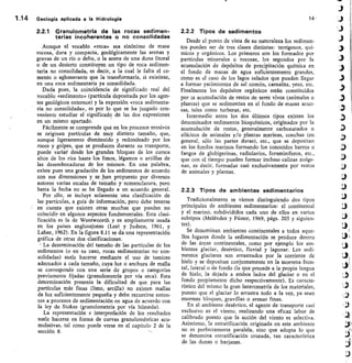 1.14	 Geología aplicada a la Hidrología
	 14
2.2.1 Granulometría de las rocas sedimen-
tarias incoherentes o no consolidadas
Aunque el vocablo «roca» sea sinónimo de masa
rocosa, dura y compacta, geológicamente las arenas y
gravas de un río o delta, o la arena de una duna litoral
o de un desierto constituyen un tipo de roca sedimen-
taria no consolidada, es decir, a la cual le falta el ce-
mento o aglomerante que la transformaría, si existiese,
en una roca sedimentaria ya consolidada.
Dada pues, la coincidencia de significado real del
vocablo «sedimento» (partícula depositada por los agen-
tes geológicos externos) y la expresión «roca sedimenta-
ria no consolidada», es por lo que se ha juzgado con-
veniente estudiar el significado de las dos expresiones
en un mismo apartado.
Fácilmente se comprende que en los procesos erosivos
se originan partículas de muy distinto tamaño, que,
aunque ligeramente disminuido y redondeado por los
roces y golpes, que se producen durante su transporte,
puede variar desde los grandes bloques de los cursos
altos de los ríos hasta los limos, légamos o arcillas de
las desembocaduras de los mismos. En una palabra,
existe pues una gradación de los sedimentos de acuerdo
con sus dimensiones y se_han propuesto por diversos
autores varias escalas de tamaño y nomenclatura, pero
hasta la fecha no se ha llegado a un acuerdo general.
Por ello, se incluye solamente una clasificación de
las partículas, a guía de información, pero debe tenerse
en cuenta que existen otras muchas que pueden no
coincidir en algunos aspectos fundamentales. Esta clasi-
ficación es la de Wentwoorth y es ampliamente usada
en los países anglosajones (Leet y Judson, 1961, y
Lahee, 1962). En la figura 8.11 se da una representación
gráfica de otras dos clasificaciones.
La determinación del tamaño de las partículas de los
sedimentos (o en su caso, rocas sedimentarias no con-
solidadas) suele hacerse mediante el uso de tamices
adecuados a cada tamaño, cuya luz o anchura de malla
se corresponde con una serie de grupos o categorías
previamente fijadas (granulometría por vía seca). Esta
determinación presenta la dificultad de que para las
partículas más finas (limo, arcilla) no existen mallas
de luz suficientemente pequeña y debe recurrirse enton-
ces a procesos de sedimentación en agua de acuerdo con
la ley de Stokes (granulometría por vía húmeda).
La representación e interprefación de los resultados
suele hacerse en forma de curvas granulométricas acu-
mulativas, tal como puede verse en el capítulo 2 de la
sección 8.
2.2.2 Tipos de sedimentos
Desde el punto de vista de su naturaleza los sedimen-
tos pueden ser de tres clases distintas: terrígenos, quí-
micos y orgánicos. Los primeros son los formados por
partículas minerales o rocosas, los segundos por la
acumulación de depósitos de precipitación química en
el fondo de masas de agua suficientemente grandes,
como es el caso de los lagos salados que pueden llegar
a formar yacimientos de sal común, carnalita, yeso, etc.
Finalmente los depósitos orgánicos están constituidos
por 1a acumulación de restos de seres vívos (animales o
plantas) que se sedimentan en el fondo de masas acuo-
sas, tales como turberas, etc.
Intermedio entre los dos últimos tipos existen los
denominados sedimentos bioquímicos, originados por la
acumulación de restos, generalmente carbonatados o
silícicos de animales y/o plantas marinas, conchas (en
general, sólo las partes duras), etc., que se depositan
en los fondos marinos formando los conocidos barros o
fangos de globigerinas, radiolarios, foraminíferos, etc.,
que con el tiempo pueden formar incluso calizas zoóge-
nas, es decir, f ormadas casi exclusivamente por restos
de animales y plantas.
2.2.3 Tipos de ambientes sedimentarios
Tradicionalmente se vienen distinguiendo dos tipos
principales de ambientes sedimentarios: el continental
y el marino, subdivididos cada uno de ellos en varios
subtipos (Meléndez y Fúster, 1969, págs. 203 y siguien-
tes).
Se denominan ambientes continentales a todos aque-
llos lugares donde la sedimentación se produce dentro
de las áreas continentales, como por ejemplo los am-
bientes glaciar, desértico, fluvial y lagunar. Los sedi-
mentos glaciares son arrastrados por la corriente de
hielo y se depositan conjuntamente en la morrena fron-
tal, lateral o de fondo (la que precede a la propia lengua
de hielo, la dejada a ambos lados del glaciar o en el
fondo propiamente dicho respectivamente). Es caracte-
rístico del mismo la gran heterometría de los materiales,
puesto que el glaciar lo arrastra todo a la vez, ya sean
enormes bloques, gravillas o arenas finas.
En el ambiente desértico, el agente de transporte casi
exclusivo es el viento, realizando una eficaz labor de
calibrado puesto que la acción del viento es selectiva.
Asimismo, la estratificación originada en este ambiente
no es perfectamente paralela, sino que adopta lo que
se denomina estratificación cruzada, tan característica
de las dunas o barjanes.
 