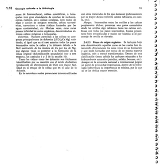 1.18 Geología aplicada a la Hidrología
zones de foraminíferos), calizas conchíferas, o luma-
quelas (con gran abundancia de conchas de moluscos,
ostras„ rudistos, etc.), calizas coralinas, (con restos de
algas y corales de antiguos arrecifes, calizas travertí-
nicas, travertinos o tobas (calizas formadas por las
aguas continentales), etc. Muchas veces, estas rocas
poseen infinidad de restos orgánicos, denominándose en-
tonces calizas zoógenas o lumaquelas.
Dolomías. Bastante parecidas a las calizas se com-
ponen principalmente de dolomita [(CO 3)2Ca Mg] exis-
tiendo, al igual que en el caso anterior todos los pasos
intermedios entre la caliza y la dolomía debido a la
fácil sustitución de los átomos de Ca por los de Mg,
que algunas veces es posterior a la formación de la
caliza original (dolomitización secundaria) (ver a este
respecto, los capítulos 1 y 2 de la sección 10).
Tanto las calizas como las dolomías son fácilmente
identificables por su reacción con el ácido clorhídrico
(producción de efervescencia de CO2) con mayor faci-
lidad en el ataque de la caliza que en el caso de la
dolomía.
En la naturaleza suelen presentarse interestratificadas
18
con otros materiales de los que destacan poderosamente
por su mayor dureza (relieves calizos tabulares, en cues-
ta, etc.).
Margas. Intermedias entre las arcillas y las calizas
propiamente dichas, presentan una gama extensísima
desde las arcillas algo calcáreas hasta las calizas arci-
llosas con todos los pasos intermedios. Suelen presen-
tarse bien estratificadas y suelen ser blandas si el por-
centaje de arcilla es elevado.
2.4.2.3 Rocas de origen orgánico. Se incluyen bajo
esta denominación aquellas rocas en las cuales han in-
tervenido directamente los seres vivos en su formación
y que están formadas por restos de su misma materia
orgánica, más o menos transformados. Dentro de esta
clasificación tienen cabida los carbones minerales y los
hidrocarburos naturales (petróleo, asf alto, betunes, etc.).
Aunque en la economía nacional e internacional juegan
un papel de primordial importancia, dentro de la hidro-
logía subterránea su importancia es mínima, por lo que
no se les dedica mayor atención.
en
 