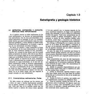 Capítulo 1.3
Estratigrafía y geología histórica
3.1 ESTRATOS: DEFINICIÓN Y CARACTE-
RISTICAS MAS IMPORTANTES
En el capítulo anterior se habla ampliamente de las
rocas sedimentarias y se discuten sus particularidades
más sobresalientes. Una de estas particularidades es de
capital importancia en geología, ya que a su alrededor
puede decirse que giran prácticamente todas las inves-
tigaciones geológicas, y forma además la unidad funda-
mental de la roca sedimentaria: es el estrato o capa de
roca de una determinada naturaleza litológica.
En efecto, los estratos o capas constituyen la forma
de presentación de las rocas sedimentarias, y de algún
tipo de rocas volcánicas (coladas de lava, piroclastos,
cineritas, etc.), aunque en este último caso no se puede
hablar propiamente de estratos. Ello está en muy directa
relación con el propio origen de las rocas sedimentarias,
origen que se manifiesta incluso en la superficie, a pesar
de haber sufrido, la mayoría de las veces, transforma-
ciones o deformaciones que pueden alterar la primitiva
ordenación en capas horizontales, en el seno del am-
biente sedimentario donde se formaron (generalmente,
las cuencas marinas y ciertas cuencas continentales).
Así pues, la presentación de las rocas sedimentarias
en forma de capas o bandas más o menos paralelas,
con unas ciertas dimensiones de espesor (ver más ade-
lante) no es un hecho casual, sino que responde al
propio concepto de roca sedimentaria.
3.1.1 Características sedimentarias. Facies
No debe creerse, sin embargo que los estratos son
o deben ser capas o bandas rigurosamente paralelas,
con un espesor constante a lo largo de toda su exten-
sión. Nada más lejos de la realidad, puelto que los
límites superior e inferior del mismo (véase apartado
1.2 de este capítulo) son, la inmensa mayoría de las
veces, superficies irregulares, sin llegar a ser superficies
planas, sino alabeadas, lo que se traduce en variaciones
notables del espesor. Todas estas características son de
extrema utilidad al geólogo estratigráfico, puesto que
mediante el estudio de estos pequeños detalles corno
el descrito, puede llegar a reconstruir las condiciones
ambientales en las que se depositaron dichos materiales.
Sin embargo, la Estratigrafía, en su aspecto más deta-
llado, no es el objeto de estas páginas y solamente se
da aquí y en los apartados siguientes una pequeña revi-
sión de aquellos conceptos que son útiles o necesarios
en la hidrología subterránea.
Así pues, las capas de los materiales que forman la
corteza terrestre pueden presentar una serie de caracte,
rísticas propias, adquiridas durante la propia sedimenta-
ción de los productos que originarán posteriormente la
roca futura.
Estas características son, entre las más importantes:
Rizaduras (ripple marks de los autores anglosajo-
nes) originadas por el movimiento ondulatorio del agua
o por corrientes de agua o hielo. Son características de
bastantes tipos de areniscas.
Señales de pequeños desprendimientos por gra-
vedad (slump marks) sobre todo en depósitos de carác-
ter fino (arenas finas, arcillas).
Grietas de desecación, referidas siempre a mate-
riales finos (desde arenas muy finas hasta las arcillas)
producidas por la retracción de éstos al ser secados por
la acción del sol.
Huellas de lluvia y/o granizo, que pueden que-
dar indeleblemente marcados en sedimentos finos.
e) Pistas de animales, dejadas por éstos en su des-
plazamiento sobre el sedimento. En algunos casos pue-
den tener el mismo valor estratigráfico que el propio
fósil (restos de animales o plantas petrificados, que se
han conservado hasta nuestros días).
 