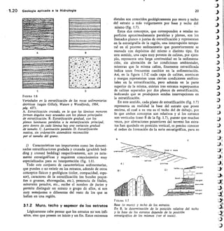 AI arcillas
areniscas
lizas
base
B)
1.20 Geología aplicada a la Hidrología
	
20
A
D
FIGURA 1.6
Variedades en la estratificación de las rocas sedimentarias
detriticas (según Gilluly, Waters y Woodfords, 1964,
pág. 427).
A. Estratificación cruzada, en la que las láminas menores
forman ángulos muy acusados con los planos principales
de estratificación. B. Estratificación gradual, con los
planos laminares paralelos a la estratificación principal,
pero dentro de cada lámina hay una variación gradual
de tamaño. C. Lctminación paralela. D. Estratificación
masiva, sin ordenación sistemática reconocible
por el tamaño del grano.
f) Características tan importantes como las denomi-
nadas estratificaciones gradada y cruzada (graddeb bed-
ding y crossed bedding) respectivamente, son ya neta-
mente estratigráficas y requieren conocimientos muy
especializados para su interpretación (fig. 1.6).
Todo este conjunto de características sedimentarias,
que pueden o no existir en los estratos, además de otros
conceptos físicos y geológicos (color, compacidad, espe-
sor), caracteres de la estratificación (en bandas peque-
ñas o gruesas, aborregadas, etc.), presencia de fósiles,
minerales pesados, etc., recibe el nombre de facies y
permite distinguir un estrato o grupo de ellos, si son
muy semejantes o diferentes del resto de los que se
hallan en una región.
3.1.2 Muro, techo y espesor de los estratos
Lógicamente cabe pensar que los estratos nó son infi-
nitos, sino que poseen un inicio y un fin. Estos extremos
distales son conocidos geológicamente por muro y techo
del estrato o más vulgarmente por base y techo del
mismo (fig. 1.7).
Estos dos conceptos, que corresponden a sendas su-
perficies aproximadamente paralelas y planas, son los
Ilamados planos o juntas de estratificación y representan
en la estratigrafía de la región, una interrupción tempo-
ral en el proceso sedimentario que posteriormente se
reanuda con depósitos del mismo o distinto tipo. En
este sentido, una capa muy potente de calizas, por ejem-
plo, representa una larga continuidad en la sedimenta-
ción, sin alteración de las condiciones ambientales,
mientras que la misma caliza, finamente estratificada
indica unos frecuentes cambios en la sedimentación.
Así, en la figura I.7.0 cada capa de calizas, areniscas
y margas representan unas ciertas condiciones ambien-
tales en la estratificación, pero además en la parte
superior de la misma, existen tres estratos superpuestos
de calizas separados por dos planos de estratificación,
indicando que se produjeron sendas interrupciones en
la estratificación.
En este sentido, cada plano de estratificación (fig. 1.7)
representa en realidad la base del estrato que posee
encima, el cual a su vez es el techo del de debajo, por
lo que ambos conceptos son relativos y si los estratos
son verticales (caso B de la fig. 1.7), puesto que muchas
veces, por alteraciones posteriores del terreno los estra-
tos han quedado en posición vertical, es preciso conocer
el orden de f ormación de la serie estratigráfica, para su
E
Greniscas,	 o muro
calrzas
FIGURA 1.7
Base (o muro) y techo de los estratos.
En B, la determinación de la posición relativa del techo
y la base de los estratos depende de la posición
estratigráfica de los mismos (ver el texto).
 