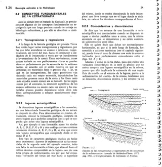 ¿-;
Conttnent.
Transgresión
Cuenco marina
1.24 Geología aplicada a la Hidrología
3.2 CONCEPTOS FUNDAMENTALES
DE LA ESTRATIGRAFIA
Aun no siendo este un tratado de Geología, es preciso
conocer algunos de los conceptos fundamentales en es-
tratigrafía que son luego precisos cuando se trabaja en
hidrología subterránea, y por ello se describen a conti-
nuación.
3.2.1 Transgresiones y regresiones
A lo largo de la historia geológica del planeta Tierra
han tenido lugar varias transgresiones y regresiones, por
las que debe entenderse un avance o retroceso, respec-
tivamente, del nivel del mar, hacia el continente o ale-
jándose de él (reconocido a veces por un hundimiento
o levantamiento de la costa). Estos movimientos, cuyas
causas todavía no son perfectamente claras se pueden
detectar perfectamente por la secuencia en la sedimen-
tación, de acuerdo con el orden relativo en que se
depositan los materiales finos y gruesos (fig. 1.12), ya
que en las transgresiones, las capas posteriores van
teniendo cada vez mayor extensión, depositándose los
materiales groseros cerca de la costa y los finos tanto
más alejados cuanto menor sea su tamaño. En las regre-
siones por el contrario, la extensión superficial de los
nuevos sedimentos va siendo cada vez menor y los ma-
teriales gruesos pueden depositarse sobre otros más
finos correspondientes a estratos anteriormente depo-
sitados.
3.2.2 Lagunas estratigráficas
Se denominan lagunas estratigráficas a las ausencias,
en una determinada formación geológica, de un estrato
o conjunto de ellos. Para determinarlas, es preciso, ob-
viamente, conocer la formación geológica completa en
otros lugares para poderlas comparar con la que se sos-
pecha que posee una laguna estratigráfica.
Así, por ejemplo si una formación posee los niveles
A, B, C, D, E, F, G y H y otra análoga cercana contiene
solamente términos A, B, C, G y H, se dice que existe
una laguna estratigráfica que comprende desde el tér-
mino D al F.
Este tipo de caracteres geológicos implica un hecho
muy importante: durante la sedimentación de los mate-
riales de la segunda serie del ejemplo anterior, hubo
una falta de sedimentación o hiato, que alcanzó hasta el
tíltimo término comprendido en la laguna, sea por una
falta propia de sedimentación, sea por que fué erosio-
nada (elevación del fondo del mar hasta la superficie
24
del mismo, donde se estaba depositando la serie incom-
pleta) que lleva consigo que en el lugar donde se sitúa
ésta, no existan los términos correspondientes al hiato.
3.2.3 Concordancias y discordancias
Se dice que los estratos de una formación o serie
estratigráfica son concordantes cuando se disponen en
capas o niveles paralelos unos a otros, con la misma
secuencia en que se depositaron y no existe ausencia
de sedimentación entre ellos.
Ello no quiere decir que deban ser necesariamente
horizontales, ya que si la serie luego de formada, fue
sometida a acciones tectónicas (ver el capítulo siguien-
te), puede darse el caso de obtener una serie de estratos
inclinados pero perfectamente concordantes entre sí
(figs. 1.8 A y B).
Además, y como ya se ha dicho, para que exista una
verdadera concordancia en la serie es preciso que no
exista tampoco una laguna estratigráfica en la misma,
puesto que ello implicaría la existencia de una super-
ficie de erosión en el cnuro» de la laguna, previa a la
sedimentación del «techo» de la misma, fenómeno que
se denomina discordancia erosiva, y los estratos ya no
Cont mente
Regresión
Cuence manna
FIGURA 1.12
Efectos de las transgresiones y regresiones en las secuencias
de la sedimentación (tomado de Meléndez-Fúster, 1973,
pág. 470). a) Conglomerados. b) Areniscas. c) Arcillas.
 