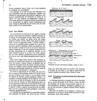 25
	
Estratigrafía y geología histórica 1.25
serían correlativos unos a otros, con lo que perderían
su condición de concordantes.
Sin embargo, no es éste el caso más frecuente ni el
más importante entre las discordancias, cualidad que
ostentan las denominadas discordancias angulares, cuyo
proceso esquematizado de formación se indica en la
figura 1.13, que implican un plegamiento, erosión (a
veces hasta alcanzar el posterior estado de penillanura)
y un hundimiento en alguna cuenca sedimentaria que
lleva consigo la deposición de una nueva serie de mate-
riales encima de los preexistentes.
Formación de la serie 1
Erosión (fase /
3.2.4 Los fósiles
En el estudio de los terrenos de una región, se hallan
muchas veces restos de animales o plantas incluidos en
el interior de formaciones rocosas. Estos restos, llama-
dos fósiles, que pueden ser desde partes del propio
organismo (hueso, concha, diente, hoja, grano de polen)
hasta a veces el organismo entero, o incluso señales o
rastros de su actividad (pistas, pisadas, etc.) son de im-
portancia capital en geología, puesto que permiten, ade-
más de datar o fechar la roca en la cual se encuentra
(véase el apartado 3.3 de este capítulo), estimar las con-
diciones ambientales de la superficie terrestre en ese
lugar durante la época en la cual vivía dicho organis-
mo, así como efectuar correlaciones entre formaciones
sincrónicas, pero muy alejadas geográficamente unas de
otras.
Estos restos llegan hasta nuestros días mediante un
proceso de conservación basado en la petrificación del
resto del animal o planta, aunque en general, sólo se
conservan las partes duras del mismo (conchas, dientes,
huesos, etc.) debido a que la materia orgánica del mismo
desaparece rápidamente después de su muerte antes de
que pueda ser «petrificada» o «fosilizada».
El interés e importancia de los fósiles, de cuyo estu-
dio se ocupa la Paleontología, reside en el hecho de que
son muy distintos unos a otros, y no se repiten nunca
en estratos de distintas edades geológicas, debido a la
constante evolución biológica de las especies. Ello quie-
re decir que un fósil de la especie A sólo se encontrará
en una serie de estratos de edad determinada pero no
en los superiores e inferiores lo cual permite datar como
de la misma edad todos aquellos terrenos que contengan
la especie A (fósil o especie característica de esa edad),
sean o no de la misma naturaleza geológica o estén muy
separados geográficamente.
Al comentar las eras geológicas se mencionan algunos
tipos generales de fósiles, con objeto de que el lector
l;ser."	 (	 •
3
471
-	 • n	 •
Erosión (fose /11
4
	
-c'
.	 .	 .	 .	 •
Hundimiento y sedimentación de la seiie 2
FIGURA 1.13
Formación de una discordancia angular (véase el texto).
tenga una cierta idea sobre los mismos. Sin embargo,
el carácter de este libro y las lógicas limitaciones de
espacio impiden considerar más a fondo el tema.
3.2.5 Principios fundamentales de la Geología
Histórica
La Geología Histórica es aquella parte de la Geología
que se ocupa del pasado de la Tierra, y como tal trata
de establecer, de la mejor forma posible, todos los he-
chos geográficos, climáticos, biológicos, geológicos, etc.,
por los que atravesó el planeta durante dichos tiempos
pretéritos.
Para ello, se admiten tres principios o axiomas fun-
damentales en los que se basan todas las teorías e inter-
pretaciones sobre dicho pasado.
Serie 2
Discordoncio
Serie 1
 