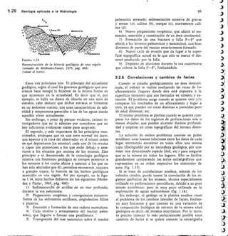 4
Mestneico
`Fa11afF1 14•sozOico
Ilsk>	 ter
411/7
/7
dt
a
1.26	 Geología aplicada a la Hidrología 	 26
Pal sozoico	 Pal eozoico
FIGURA 1.14
Reconstrucción de la historia geológica de una región
(tomado de Meléndez-Fúster, 1973, pág. 468)
(véase el texto).
Estos tres principios son: El principio del actualismo
geológico, según el cual los procesos geológicos que ocu-
rrieron hace tiempo lo hicieron de la misma forma en
que acontecen en la actualidad. Es decir que si, por
ejemplo, se halla un diente de tiburón en una serie de
estratos, cabe deducir que dichos estratos se formaron
en un atnbiente marino, con unas características de sali-
nidad y temperatura parecidas a las de las aguas donde
aquellos viven actualmente.
Sin embargo, a pesar de parecer evidente, existen in-
vestigadores que no lo admiten por considerar que no
hay suficientes evidencias reales para aceptarlo.
El segundo, y más importante de los principios men-
cionados, propugna que en una serie normal (es decir,
que aparece a la vista del observador en el mismo orden
en que depositaron los estratos), cada uno de los niveles
o capas son posteriores a los que están debajo y ante-
riores a los situados por encima de los mismos. Este
principio y el denominado, de la cronología geológica
relativa (un fenómeno geológico es siempre posterior a
los terrenos a los cuales afecta y anterior a los que no
han sido afectados por él), permiten reconstruir, siquiera
a grandes trazos, la historia de los hechos geológicos
acaecidos en una región. Así por ejemplo, en la figu-
ra 1.14, estos hechos debieron ser los siguientes (Melén-
dez y Fúster, 1969, pág. 468):
Sedimentación de arcillas en un mar profundo,
durante la era paleozoica.
Plegamiento orogénico y consiguientes metamor-
fismos de los sedimentos arcillosos, originándose filitas
o pizarras.
Emersión y formación de una cadena montañosa.
Ciclo erosivo y arrasamiento del macizo paleo-
zoico, que llegaría a formar una penillanura.
5) Transgresión del mar mesozoico sobre el macizo
paleozoico arrasado, sedimentación sucesiva de gravas
y arenas (a), calizas (b), margas (c), nuevamente cali-
zas (d).
Nuevo plegamiento orogénico, que afectó al me-
sozoico, emersión y constitución de un área continental.
Formación de una fractura o f alla F—F' que
afectó a los terrenos paleozoicos y mesozoicos, con hun-
dimiento de parte del macizo anteriormente formado.
Nuevo ciclo de erosión que da lugar a la super-
ficie topográfica actual en la que aún se marca el des-
nivel producido por la falla.
Depósito de aluviones durante la era cuaternaria
que cubren la falla F—F', fosilizándola.
3.2.6 Correlaciones y cambios de facies
Cuando se estudia geológicamente un área determi-
nada, el trabajo se realiza analizando las rocas de los
afloramientos (lugares donde ésta está expuesta a la
superficie terrestre) que son limitados en número y ex-
tensión. El problema surge cuando se quieren unir y/o
comparar los resultados de un afloramiento o lugar a
otro, ya que pueden ser rocas distintas o parecidas pero
de edad diferente, etc.
El mismo problema se plantea cuando se quieren com-
parar los datos de los registros de perforaciones más o
menos alejadas, que pueden alcanzar distinta profundi-
dad y empezar en cotas topográficas del terreno distin-
tas.
La solución de ambos problemas consiste en poder
establecer unas buenas relaciones entre los datos de cada
lugar intentando encontrar en todos ellos una misma
capa (distinguible por su naturaleza geológica, por con-
tener una determinada especie fósil, etc.) para asegurar
que es la misma en todos los lugares. Ello se facilita
grandemente comparando las series estratigráficas que
representan en su orden respectivo los materiales de
zona (fig. 1.15).
Si se trata de correlacionar sondeos, además de los
métodos citados, puede usarse la correlación de los re-
gistros geofísicos de los mismos, técnica especialmente
utilizada en perforaciones petrolíferas, debido a su gran
interés económico, pero es muy poco utilizada en la
exploración de aguas subterráneas (fig. 1.16).
Sin embargo, al geólogo se le plantea muchas veces
el problema de los cambios laterales de facies, f enóme-
no muy frecuente y que consiste en una variación de
la composición litológica de estratos de la misma edad
geológica es decir, de estratos sincrónicos. Por lo tanto,
es preciso conocer lo más perfectamente posible estos
cambios de facies si se quiere conocer la estratigrafía
 