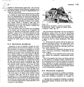 Tectónica 1 . 3 3
1
ET tensidad es suficientemente grande (fig. 1.18), tal como
el famoso terremoto de San Francisco, originado por la
falla de-San Andrés, que acusó un desplazamiento hori-
zontal de varios metros.
En otros casos, el movimiento producido por las fallas
no se traduce en sismos cuyos efectos son destructores,
sino en el desplazamiento de estructuras artificiales ali-
neadas tales como carreteras, conducciones subterráneas
o superficiales o incluso en pozos de petróleo, como en
el caso del campo petrolífero de Buena Vista (Califor-
nia), Gilluly, Waters y Woodford, 1964, pág. 147)
donde pueden verse otros ejemplos de levantamientos o
hundimientos de la costa, con relación a cañones sub-
marinos, arrecifes coralinos, etc.
En otros muchos casos, es evidente que los pliegues
en los estratos que se observan en la superficie del
terreno (ver apartado 2 de este mismo capítulo), se han
originado a pesar de las condiciones aparentes de rigi-
dez y compacidad de la roca, interviniendo de forma
decisiva el tiempo durante el cual tiene lugar las con-
diciones de desequilibrio, así como las condiciones de
humedad del medio donde se realizan estas deforma-
ciones.
41.2 Movimientos epirogénicos
Ampliando un poco el esbozado concepto de movi-
mientos relativos del nivel del mar respecto a la costa,
cabe mencionar los ascensos y/o descensos en el nivel
del mar (o lo que es equivalente, hundimientos o levan-
tamientos de la costa), como el conocido caso del tem-
plo de Júpiter Serapis, en la costa cercana a Nápoles,
cuyas columnas presentan pequeñas huellas de excava-
ciones originadas por moluscos litófagos, que indican
claramente que dicha costa debió sumergirse en alguna
época hasta una profundidad de 6 metros bajo el nivel
del mar, pues es esta altura la alcanzada por dichas
excavaciones (Gilluly, Waters y Woodf ord, 1964). Otro
caso parecido puede observarse en la costa de Cádiz.
Asimismo, en las costas escandinavas, se observan
movimientos ascendentes de la costa detectados por el
hallazgo de conchas marinas en tierras de labor situa-
das cerca de la costa, y hasta se puede determinar apro-
ximadamente el valor de la velocidad de elevación (1 a
1,25 m por siglo en el Báltico norte) (Gilluly, Waters
y Woodford, 1964, pág. 149). Es de advertir que los
movimientos de la costa escandinava parecen estar en
relación directa con la existencia de los grandes casque-
tes de hielo que cubrieron gran parte de Europa durante
la era cuaternaria (glaciaciones o épocas glaciales), como
se puede ver más adelante.
FIGURA 1.18
Desplazamientos horizontal y vertical en el terremoto
de Mino-Owari(Japón) . Tomado de Gilluly, Waters
y Woodford (1964), pág. 143.
Muy directamente relacionados con estos movimientos
epirogénicos citados, existe otro tipo de movimientos
denominados eustáticos, o sea de ascenso o descenso del
nivel del mar, originados simplemente por el aumento
del volumen de agua contenido en los océanos, debido
a alguna de estas tres causas (Brinkmann, 1964, pági-
na 157):
Oscilaciones del volumen total de las aguas con-
tinentales (incremento debido a las exhalaciones volcá-
nicas, o disminución del gasto o consumo del agua en
las combinaciones en donde ésta toma parte para cons-
tituir nuevos minerales, etc.).
Alteraciones en la distribución del agua entre las
tierras y los mares (crecimiento y desaparición de gla-
ciares y lagos).
c) Variaciones en la capacidad de las cuencas oceá-
nicas (relleno por sedimentos, modificaciones tectóni-
cas).
Uno de los ejemplos más claros que pueden aducirse
en este sentido es el ejemplo anterior, constituido por
las variaciones del nivel del mar durante la era cuater-
naria, originada por la gran acumulación de hielo en
los periodos fríos y húmedos (denominados glaciares) y
la consiguiente fusión del mismo en los periodos cálidos
y secos (denominados interglaciales)l.
4.1.3 Movimientos orogénicos
Si se observan atentamente las cordilleras montañosas
en el sentido geológico de la palabra, es decir, conside-
rando como verdaderas «montañas» las «arrugas» de
1 Sobre este tema de las glaclaclones cuaternarias, cuya importan-
cia o influencia sobre el desarrollo de la vida sobre la Tierra fue
decisiva, puede consultarse la excelente obra de Zeuner, 1956, pági-
nas 124-146.
 