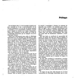 Prólogo
En los últimos años y a nivel mundial se aprecia una
gran actividad en el uso y aprovechamiento de los
recursos hidráulicos, a la vez que un enorme aumento
y expansión en los conocimientos científicos, tecnoló-
gicos y legales en relación con el agua. Comparativa-
mente, este crecimiento ha sido mayor en el área de
la Hidrología Subterránea que en cualquier otro de la
Hidrología General.
Hasta hace relativamente pocos años, la Hidrología
Subterránea era una disciplina que sólo 'atraía la aten-
ción de un grupo bastante reducido de investigadores
de las Ciencias de la Tierra y de la Ingeniería, y de un
grupo todavía mucho más reducido de planificadores
hidráulicos. En la actualidad el número de personas
interesadas por las aguas subterráneas, en los campos
científico, técnico, socioeconómico, administrativo y
legal es ya importante, y se está produciendo una clara
toma de conciencia de su importancia intrínseca, de su
esencial papel en el ciclo hidrológico y de su interés
social y económico, tanto en los países desarrollados
como en aquellos en vías de desarrollo.
Un claro exponente de la importancia que hoy se
concede a las aguas subterráneas es la notable propor-
ción de programas de investigación sobre temas en di-
recta relación con ellas, sobre el conjunto de programas
de investigación hidrológica. Un ejemplo claro es el
Programa-Hidrológico Internacional (PHI) para 1975-
1980 que patrocinan las Naciones Unidas a través de
UNESCO, el cual es, en realidad, la continuación de
otro programa internacional: el Decenio Hidrológico
Internacional (DHI), que concluyó en 1974.
Las aguas subterráneas están relacionadas con un
gran número de factores geológicos, hidrodinámicos,
fisicoquímicos, biológicos y antropológicos, asociados a
las incertidumbres que son propias, no sólo_de la varia-
ble y compleja Naturaleza, sino también de la libertad
humana. Para su estudio y para su utilización se ha
de recurrir a tecnologías y ciencias, en ocasiones de
desarrollo muy reciente o de contenido poco común.
Esto da lugar a que se necesiten conocimientos que
abarcan muy numerosos y diversos campos del saber,
por lo cual es necesario calificar la Hidrología Subte-
rránea como una ciencia multidisciplinar, que exige
una buena base de fundamentos científicos y tecno-
lógicos.
Sólo este hecho ya justificaría la oportunidad del
intento de realizar una obra que trate de compilar la
diversidad temática que informa la Hidrología Subte-
rránea, así como el estado actual de los conocimientos
en ese dominio, e incluso de los aspectos aún mal
conocidos y en los que se centran o deben centrarse
los esfuerzos. Corrobora también esta oportunidad el
hecho de que hasta 1a fecha son muy escasos los libros
de. Hidrología Subterránea escritos originalmente en
lengua castellana; en los últimos años se han hecho
algunas traducciones de conocidas obras extranjeras,
pero nos parece que la presentación conjunta de un
considerable elenco de autores y ejemplos en gran parte
españoles, puede constituir una aportación interesante
no sólo para España, sino para todos los países Ibero-
americanos y aquellos que se expresan en lenguas de
gran afinidad.
No sólo cabe considerar la coincidencia o proximi-
dad lingüística, sino también, y no en menor escala,
las afinidades culturales, económicosociales, administra-
tivas y legislativas. Por otra parte, la variedad geológica,
morfológica y climática de la España peninsular e insu-
lar también ha facilitado la obtención de una amplia
gama de experiencias que posiblemente comprenden
una buena parte de las situaciones que pueden plan-
tearse en los países a los que anteriormente se ha alu-
dido.
El origen de esta obra debe buscarse en el Curso
Internacional de Hidrología Subterránea, que se cons-
 