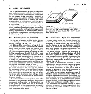 irección
14
buzamiento
Plano de falla
FIGURA 1.27
39	 Tectónica 1.39
us
nl.
4.3 FALLAS. NATURALEZA
En los apartados anteriores, se habla de los pliegues
como accidentes tectónicos originados al comprimir, en
general tangencialmente, los estratos de la corteza terres-
tre. Sin embargo, si esta compresión u otro tipo de
fuerzas actúan con suficiente intensidad pueden origi-
narse fracturas o roturas de los estratos, que además
llevan aparejado un desplazamiento relativo, de puntos
anteriormente unidos en cada una de ambas partes de
la rotura o falla.
Asimismo, y al igual que en caso de los pliegues,
pueden observarse desde fallas de tamaño muy reducido
(verdaderas microfallas con longitudes de algunos decí-
metros y desplazamientos de milímetros) hasta fracturas
de dimensiones extraordinarias, con longitudes de miles
de kilómetros y desplazamientos de miles de metros.
4.3.1 Terminología de sus elementos
Al igual que los pliegues, las fallas poseen unos ele-
mentos típicos que se repiten en todas ellas (Meléndez
y Fúster, 1973, pág. 334) (fig. 1.27):
Plano de falla, o superficie a lo largo de la cual
se ha producido la fractura y se ha realizado el desplaza-
miento relativo de ambas partes. Este plano o mejor
superficie, puede adoptar cualquier posición en el espa-
cio, y por ello, se habla también de dirección del plano
de falla (o simplemente, dirección de la falla) y buza-
miento de la misma, nombres cuyo significado se corres-
ponden a análogos conceptos que los referidos a los
estratos (véase los apartados 1.3 y 1.4). Frecuentemente
al ser ésta una zona de fricción intensa suele aparecer
pulida (llamándose entonces «espejo» de falla) o bien
con las rocas intensamente trituradas, milonitizadas o
brechificadas (milonitas o brechas de falla).
Labios o flancos de la falla, refiriéndose a los
dos bloques sitos a cada lado y que han sido desplaza-
dos mutuamente. Siempre existe un bloque levantado
sobre otro hundido, pero esto es sólo el resultado final
de la fractura, lo cual no quiere decir que sólo se haya
movido uno o los dos a la vez o uno más que el otro.
De ahí el concepto de relatividad del desplazamiento
de ambos bloques.
El desnivel altimétrico que se produce entre ambos
bloques es el escarpe de falla, a menudo tapado total o
parcialmente por la erosión y el desplazamiento real
o total (puesto que algunas veces, éste es la resultante
de un movimiento en las tres direcciones del espacio),
hace referencia a la separación total entre puntos homó-
logos situados en ambas partes.
Elementos de las fallas (modificado de Meléndez y Fúster,
1973, pág. 334). AA' Desplazamiento lateral y real.
a Buzamiento del plano de falla. AC = Escarpe de falla.
AB = Salto de falla.
4.3.2 Clasificación. Tipos más importantes
Aunque pueden usarse dos criterios distintos para
clasificar las fallas o fracturas, como son su propia
geometría o su génesis (Billings, 1960, pág. 140) en los
párrafos siguientes se usa una clasificación geométrica
basada en la posición del plano de falla con respecto
a los labios hundido y levantado, que constituye una
clasificación bastante sencilla e intuitiva:
Fallas normales o directas. Son aquéllas en las
que el labio hundido se sitúa en el mismo lado hacia
donde buza el plano de falla (fig. 1.28 A). El caso de
fallas verticales constituye un caso particular de éstas
y se denominan así a aquellas cuyo plano de falla es
vertical y el desplazamiento se produce asimismo verti-
calmente (fig. 1.28 B).
Fallas de desplazamiento horizontal (o «decro-
chement» de la literatura tectónica francesa) en las que
sólo existe desplazamiento horizontal (fig. 1.28 C).
Fallas rotacionales o en tijera, en las cuales se
produce un giro de un cierto ángulo en uno de los
bloques alrededor de un eje (fig. 1.280).
Fallas inversas, que son aquellas cuyo plano de
falla buza hacia el labio levantado (fig. 1.28 E). En estas
últimas si éste está en una posición sensiblemente hori-
zontal se suelen denominar cabalgamiento (fig. 1.28 F)
y son muy típicas de las grandes estructuras tectónicas
recientes, llegando a originar los mantos de corrimiento,
de los cuales son famosos los de los Alpes.
e) Finalmente cabe mencionar también los desliza-
mientos o corrimientos de tierras, originados por diver-
sas causas y que pueden considerarse asimismo como
fracturas o fallas.
 