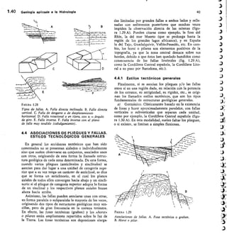 et é-
ikea
1.40	 Geologia aplicada a la Hidrología	 40
F IGURA 1.28
Tipos de fallas. A. Falla directa inclinada. B. Falla directa
vertical. C. Falla de desgarre o de desplazamiento
horizontal. D. Falla rotacional o en tifera, con a = ángulo
de giro. E. Falla inversa. F. Falla inversa con el plano
de falla muy tendido (cabalgamiento).
4.4 ASOCIACIONES DE PLIEGUES Y FALLAS.
ESTILOS TECNOLÓGICOS GENERALES
En general los accidentes tectónicos que han sido
comentados no se presentan aislados o individualmente
sino que suelen observarse en conjuntos, asociados unos
con otros, originando de esta forma la llamada estruc-
tura geológica de cada zona determinada. De esta forma,
cuando varios pliegues (anticlinales y sinclinales) se
asocian para dar lugar a una unidad de categoría supe-
rior que a su vez tenga un carácter de anticlinal, se dice
que se forma un anticlinorio, en el cual los planos
axiales de todos ellos convergen hacia abajo y un sincli-
norio si el pliegue de categoría superior adopta la forma
de un sinclinal y los respectivos planos axiales buzan
ahora hacia arriba.
Asimismo, las fallas pueden asociarse unas con otras,
en forma paralela o subparalela la mayoría de las veces,
originando dos tipos de estructuras geológicas muy sen-
cillas, pero de gran frecuencia en la corteza terrestre.
En efecto, las fosas tectónicas (graben) y los ._,:horsr»
o pilares están ampliamente repartidos sobre la faz de
la Tierra. Las fosas tectónicas son depresiones alarga-
das limitadas por grandes fallas a ambos lados y relle-
nadas con sedimentos posteriores que muchas veces
impiden la observación directa de las mismas (figu-
ra 1.29 A). Pueden citarse como ejemplo, la fosa del
Rhin, la del mar Muerto (que se prolonga hasta la
región de los grandes lagos africanos), y en España
la del Tajo, Guadalquivir, Vallés-Penedés, etc. En cam-
bio, los horst o pilares son elementos positivos de la
topografía, ya que la zona central destaca sobre sus
bordes, debido a que éstos han quedado hundidos como
consecuencia de las fallas limítrofes (fig. 1.29 A),
como la Cordillera Central española, la Cordillera Lito-
ral a su paso por Barcelona, etc.).
4.4.1 Estilos tectónicos generales
Finalmente, si se asocian los pliegues y/o las fallas
entre sí en una región dada, en relación con la potencia
de los estratos, su antigüedad, su rigidez, etc., se origi-
nan los llamados estilos tectónicos, que son los tipos
fundamentales de estructuras geológicas generales.
a) Germánico. Clásicamente basado en la existencia
de fosas y horst aproximadamente paralelos, con fallas
verticales o subverticales que separan cada unidad,
como por ejemplo, la Cordillera Central española (figu-
ra 1.30 A). En esta modalidad, suelen faltar los pliegues,
o si existen, se limitan a simples flexiones.
FIGURA 1.29
Asociaciones de fallas. A. Fosa tectónica o graben.
B. Horst o pilar.
 