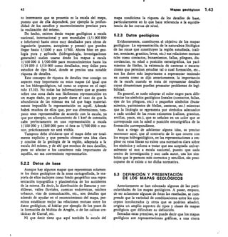 43	 Mapas geológicos 1.43
to interesante que se presenta es la escala del mapa,
puesto que de ella dependerá, por ejemplo la profun-
didad de los estudios y reconocimientos precisos para
la realización del mismo.	 --
De hecho, existen desde mapas geológicos a escala
nacional, internacional y aun mundiales (1/1 000 000
e inferiores) hasta otros muy detallados para obras de
ingeniería (puentes, autopistas y presas) que pueden
llegar hasta 1/1000 y aun 1/500. Ahora bien en geo-
logía pura y aplicada (hidrogeología, investigaciones
generales) suelen usarse desde los mapas a escala
1/100 000 6 1/200 000 para reconocimientos hasta los
1/25 000 6 1/10 000 como detallados, muy útiles para
estudios de tipo local, donde se precisa una notable
riqueza de detalles.
Este concepto de riqueza de detalles trae consigo un
aspecto muy importante en estos mapas (al igual que
en los hidrogeológicos, tal como se expone en el capí-
tulo 15.10). No todas las informaciones que se poseen
sobre una zona dada son fácilmente representables en
un mapa dado, ya que puede darse el caso de que la
abundancia de las mismas sea tal que haga material-
mente imposible la representación en aquél. Además
habrá muchos de ellos que, por sus dimensiones, tam-
poco sean representables de acuerdo con la escala, ya
que por ejemplo, un afloramiento de 1 km2 de extensión
cabe perfectamente en una representación a escala
1/100 000 y 1/200 000 pero si ésta es 1/500 000 o me-
nor, prácticamente no será visible.
Tampoco debe olvidarse que el mapa debe ser total-
mente explícito y que permita obtener una idea clara
y concisa de la geología de la región, adaptada a la
escala del mismo, y de ahí que muchos de esos detalles,
para no afectar a los caracteres más importantes de
aquélla, no sea conveniente representarlos.
5.2.2 Datos de base
Aunque hay algunos mapas que representan solamen-
te los datos geológicos de la zona cartografiada, la ma-
yoría de ellos incluyen como fondo geográfico una repre-
sentación topográfica y planimétrica de los accidentes
de la misma. Es decir, la distribución de llanuras y cor-
dilleras, valles fluviales, cuencas endorreicas, núcleos
urbanos, vías de comunicación, etc., son detalles que
además de ayudar en el reconocimiento del mapa, per-
miten establecer mejor las relaciones mutuas entre los
datos geológicos, al hablar por ejemplo de los yesos de
la formación de Molina de Aragón, o de las calizas cre-
tácicas de Garraf, etc.
Ni que decir tiene que aquí también la escala del
mapa condiciona la riqueza de los detalles de base,
particularmente en lo que hace referencia a• la equidis-
tancia de las curvas de nivel.
5.2.3 Datos geológicos
Evidentemente, constituyen el objetivo de los mapas
geológicos: La representación de la naturaleza litológica
de las rocas que constituyen la región estudiada, (cali-
zas, areniscas, granitos, lavas, etc.) sus relaciones mutuas
tales como contactos, buzamientos, fallas, pliegues, dis-
cordancias, su edad o posición estratigráfica, los yaci-
mientos de fósiles, la existencia de canteras o excava-
ciones que permitan estudiar tal o cual formación, etc.,
son los datos más importantes a representar teniendo
en cuenta como se dijo anteriormente, la importancia
de la escala cuando se trata de representar detalles
cuyas dimensiones puedan presentar problemas de legi-
bilidad.
En general, se suele adoptar el color negro para dife-
renciar los símbolos geológicos lineales (contactos, fallas,
ejes de los pliegues, etc.) o pequeños símbolos (buza-
mientos, yacimientos de fósiles, canteras, etc.) mientras
que la litología se representa por símbolos adecuados
a cada unidad de las, rocas existentes (calizas, granitos,
arcillas, yesos, etc.), que se señalan en un color que se
corresponde con la edad o posición estratigráfica de la
formación correspondiente.
Aun a riesgo de adelantar alguna idea, es preciso
reconocer aquí, que ál contrario de lo que ocurre con
los mapas hidrogeológicos, en las representaciones a em-
plear en estas líneas no existe una normativa clara sobre
los símbolos y colores a tratar que sea aceptada univer-
salmente ni aun a escala nacional, puesto que cada
centro de investigación y aun cada autor, usa los sím-
bolos que le parecen más correctos y sencillos, sin preo-
cuparse de si existe o no dicha normativa.
5.3 DEFINICIÓN Y PRESENTACIÓN
DE LOS MAPAS GEOLÓGICOS
Anteriormente se han esbozado algunas de las parti-
cularidades de los mapas geológicos. A pesar, empero,
de ser solamente algunas de éstas las reseñadas, se com-
prende que la variedad de combinaciones entre los con-
ceptos involucrados (y otros que se podrían añadir),
origina un amplio espectro de tipos y clases de mapas
geológicos que dificultan su definición.
Sentadas estas premisas, se puede decir que los mapas
geológicos son representaciones gráficas, a una cierta
 