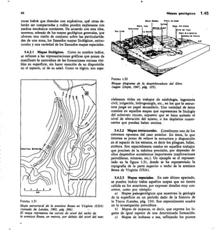 SIerro Plamlels Slaere de Cardd
Slerse Call telbc
sito del Ebro
sisra de le Batalle
Idadke de Puelló
NE
Nonte Caro
R.Cartatest
Cenia
45
	
Mapas geológicos 1.45
rocas habrá que demoler con explosivos, qué otras de-
berán ser compactadas y cuáles pueden explanarse con
medios mecánicos corrientes. De acuerdo con esta idea,
tenemos, además de los mapas geológicos generales, que
ofrecen una visión de conjunto sobre las particularida-
des de una zona, los llamados mapas litológicos, estruc-
turales y una variedad de los llamados mapas especiales.
5.4.2.1 Mapas litológicos. Como su nombre indica,
se refieren a las representaciones gráficas que ponen de
manifiesto la naturaleza de las formaciones rocosas visi-
bles en superficie, sin hacer mención de su disposición
en el espacio, ni de su edad. Como es lógico. son espe-
FIGURA 1.31
Mapa estructural de la arenisca Besea en Virginia (USA)
(tomado de Landes, 1962, pág. 296).
El mapa representa las curvas de nivel del techo de
la arenisca Besea, en metros, por debajo del nivel del mar.
FIGURA 1.32
Bloque diagrama de la desembocadura del Ebro
(según Llopis, 1947, pág. 125).
cialmente útiles en trabajos de edafología, ingeniería
civil, irrigación, hidrogeología, etc., en los que la estruc-
tura juega un papel secundario. Una variedad de éstos
consiste en aquellos mapas que representan la litología
del substrato rocoso, supuesto que se haya quitado el
nivel de alteración del mismo, o los depósitos cuater-
narios que puedart haber encima.
Mapas estrücturales. Constituyen uno de los
extremos opuestos del caso anterior. En éstos, lo que
interesa es poner de relieve la estructura y disposición
en el espacio de los estratos, es decir los pliegues, fallas,
etcétera. Son especialmente usados en aquellos trabajos
que precisan de la máxima precisión, por depender de
ellos dispendios económicos importantes (exploraciones
petrolíferas, mineras, etc.). Un ejemplo es el represen-
tado en la figura 1.31, donde se ha representado la
topografía de la parte superior o techo de la arenisca
Besea de Virginia (USA).
5.42.3 Mapas especiales. En este último apartado,
se pueden incluir todos aquellos mapas que no tienen
cabida en los anteriores, por expresar detalles muy con-
cretos, como por ejemplo:
Mapas paleogeológicos que muestran la geología
de la superficie en un periodo dado de la historia de
la Tierra (Landes, pág. 134). Son especialmente usados
en la investigación petrolífera.
Mapas de isopacas, es decir, que expresa los lu-
gares de igual espesor de una determinada formación.
c) Mapas de isobasas o sea, reflejando los puntos
 