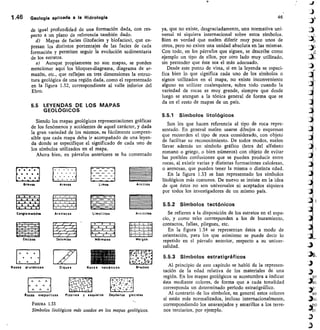 0	 •
0 • •
• •
• •
9 9
de igual profundidad de una formación dada, con res-
pecto a un plano de referencia también dado.
Mapas de facies (litofacies y biofacies), que ex-
presan los distintos porcentajes de las facies de cada
formación y permiten seguir la evolución sedimentaria
de los estratos.
Aunque propiamente no son mapas, se pueden
mencionar aquí los bloques-diagrama, diagrama de ar-
mazón, etc., que reflejan en tres dimensiones la estruc-
tura geológica de una región dada como el representado
en la figura 1.32, correspondiente al valle inferior del
Ebro.
5.5 LEYENDAS DE LOS MAPAS
GEOLÓGICOS
Siendo los mapas geológicos representaciones gráficas
de los fenómenos y accidentes de aquel carácter, y dada
la gran variedad de los mismos, es fácilmente compren-
sible que cada mapa deba ir acompañado de una leyen-
da donde se especifique el significado de cada uno de
los símbolos utilizados en el mapa.
Ahora bien, en párrafos anteriores se ha comentado
lo •	 •
•
0	 • •
•
Gf GYCIS
	
Arenos Limos ArcillaS
~1.1nnnn•
Conglomerados Areniscas Limolitas Arcillitas
~1.
1~11~~111~ IPAIWalra •	 +
1~VINIMInd
IMPS••••
•	 •
•	 •
_ I	 _	 1 _
I	 -	 I	 -
waran •	 •
•	 •
Calizas Dolo mlas Mdrmoies Margas
Rocas evaporiticas
	
Pi arras
	
esquistos
	
Depdsitos glaciales
FIGURA 133
Símbolos litológicos más usados en los mapas geológicos.
Diques Rocas volcdnicas Brechas
fyli'll%;111
/
ti
•	 •
•	 •
•	 •
Ro as p utdnicas
A	 A
P
uil iiWi	 II	 11111.,
II'il	 I
.111 ,	Ii1,1	 i	 111i111,1111111111
I
1.46	 Geología aplicada a la Hidrología 46
ya, que no existe, desgraciadamente, una normativa uni-
versal ni siquiera internacional sobre estos símbolos.
Bien es verdad que suelen diferir muy poco unos de
otros, pero no existe una unidad absoluta en las mismas.
Con todo, en los párrafos que siguen, se describe como
ejemplo un tipo de ellos, por otro lado muy utilizado,
sin pretender que éste sea el más adecuado.
Desde este punto de vista, si en la leyenda se especi-
fica bien lo que significa cada uno de los símbolos o
signos utilizados en el mapa, no existe inconveniente
alguno en utilizar cualesquiera, sobre todo cuando la
variedad de rocas es muy grande, siempre que desde
luego se atengan a la tónica general de forma que se
da en el resto de mapas de un país.
5.5.1 Símbolos litológicos
Son los que hacen referencia al tipo de roca repre-
sentado. En general suelen usarse dibujos o esquemas
que recuerden el tipo de roca considerado, con objeto
de facilitar su reconocimiento. De todos modos, suelen
llevar además un símbolo gráfico (letra del alfabeto
romano o griego, o bien números) con objeto de evitar
las posibles confusiones que se pueden producir entre
rocas, al existir varias y distintas formaciones calcáreas,
o arenosas, que pueden tener la misma o distinta edad.
En la figura 1.33 se han representado los símbolos
litológicos más comunes. De nuevo se insiste en la idea
de que éstos no son universales ni aceptados siquiera
por todos los investigadores de un mismo país.
5.5.2 Símbolos tectónicos
Se refieren a la disposición de los estratos en el espa-
cio, y como tales corresponden a los de buzamiento,
contactos, fallas, pliegues, etc.
En la figura 1.34 se representan éstos a modo de
orientación, para los que asimismo se puede decir lo
repetido en el párrafo anterior, respecto a su univer-
salidad.
5.5.3 Símbolos estratigráficos
Al principio de este capítulo se habló de la represen-
tación de la edad relativa de los materiales de una
región. En los mapas geológicos se acostumbra a indicar
ésta mediante colores, de forma que a cada tonalidad
corresponda un determinado periodo estratigráfico.
Al contrario de los símbolos, en general estos colores
sí están más normalizados, incluso internacionalmente,
correspondiendo los anaranjados y amarillos a los terre-
nos terciarios, por ejemplo.
 