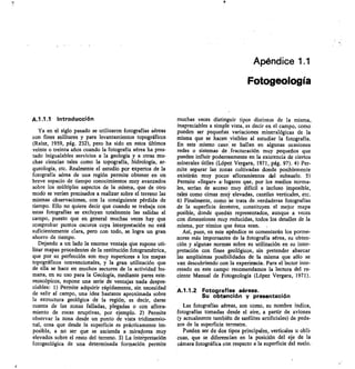 Apéndice 1.1
Fotogeología
A.1.1.1 Introducción
Ya en el siglo pasado se utilizaron fotografías aéreas
con fines militares y para levantamientos topográficos
(Raisz, 1959, pág. 232), pero ha sido en estos últimos
veinte o treinta años cuando la fotografía aérea ha pres-
tado inigualables servicios a la geología y a otras mu-
chas ciencias tales como la topografía, hidrología, ar-
queología, etc. Realmente el estudio por expertos de la
fotografía aérea de una región permite obtener en un
breve espacio de tiempo conocimientos muy avanzados
sobre los múltiples aspectos de la misma, que de otro
modo se verían precisados a realizar sobre el terreno las
mismas observaciones, con la consiguiente pérdida de
tiempo. Ello no quiere decir que cuando se trabaja con
estas fotografías se excluyan totalmente las salidas al
campo, puesto que en general muchas veces hay que
comprobar puntos oscuros cuya interpretación no está
suficientemente clara, pero con todo, se logra un gran
ahorro de tiempo.
Dejando a un lado la enorme ventaja que supone uti-
lizar mapas procedentes de la restitución fotogramétrica,
que por su perfección son muy superiores a los mapas
topográficos convencionales, y la gran utilización que
de ella se hace en muchos sectores de la actividad hu-
mana, en su uso para la Geología, mediante pares este-
reoscópicos, supone una serie de ventajas nada despre-
ciables: 1) Permite adquirir rápidamente, sin necesidad
de salir al campo, una idea bastante aproximada sobre
la estructura geológica de la región, es decir, darse
cuenta de las zonas falladas, plegadas o con aflora-
miento de rocas eruptivas, por ejemplo. 2) Permite
observar la zona desde un punto de vista tridimensio-
nal, cosa que desde la superficie es prácticamente im-
posible, a no ser que se ascienda a miradores muy
elevados sobre el resto del terreno. 3) La interpretación
fotogeológica de una determinada formación permite
muchas veces distinguir tipos distintos de la misma,
inapreciables a simple vista, es decir en el campo, como
pueden ser pequeñas variaciones mineralógicas de la
misma que se hacen visibles al estudiar la fotografía.
En este mismo caso se hallan en algunas ocasiones
redes o sistemas de fracturación muy pequeños que
pueden influir poderosamente en la existencia de ciertos
minerales útiles (López Vergara, 1971, pág. 97). 4) Per-
mite separar las zonas cultivadas donde posiblemente
existirán muy pocosi afloramientos del subsuelo. 5)
Permite «llegar» lugares que, por los medios norma-
les, serían de acceso muy difícil e incluso imposible,
tales como cimas muy elevadas, cantiles verticales, etc.
6) Finalmente, como se trata de .verdaderas fotografías
de la superficie terrestre, constituyen el mejor mapa
posible, donde quedan representados, aunque a veces
con dimensiones muy reducidas, todos los detalles de la
misma, por nimios que éstos sean. .
Así, pues, en este apéndice se comentarán los porme-
nores más importantes de la fotografía aérea, su obten-
ción y algunas normas sobre su utilización en su inter-
pretación con fines geológicos, sin pretender abarcar
las amplísimas posibilidades de la misma que sólo se
van descubriendo con la experiencia. Para el lector inte-
resado en este campo recomendamos la lectura del re-
ciente Manual de Fotogeología (López Vergara, 1971).
A.1.1.2 Fotografías aéreas.
Su obtención y presentación
Las fotografías aéreas, son como, su nombre indica,
fotografías tomadas desde el aire, a partir de aviones
(y actualmente también de satélites artificiales) de peda-
zos de la superficie terrestre.
Pueden ser de dos tipos principales, verticales u obli-
cuas, que se diferencian en la posición del ele de la
cámara fotográfica con respecto a la superficie del suelo.
 