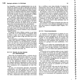 1.52 Geología aplicada a la Hidrologia
	
52
Las fotografías se toman automáticamente con un me-
canismo de relojería que abre el obturador del objetivo
a intervalos fijos, de acuerdo con la velocidad del avión
y la altura a que vuela, y la escala que se desea obtener,
ya que ésta y la distancia focal de la cámara fotográfica
condicionan la escala de la foto, de forma que elegidos
dos de esos factores, el tercero, generalmente la altura
del avión, queda determinada automáticamente.
Las «pasadas» suelen hacerse en dirección este-oeste
para que el norte quede siempre hacia la parte superior
de la fotografía y éstas se van sucediendo solapándose
mutuamente en un 60 % en sentido lateral y un 25 %
en el sentido transversal con objeto de que sea posible
observarlas estereoscópicamente (ver más adelante).
Solamente poseen dos tipos de defectos, uno de los
cuales ya está subsanado: las distorsiones, tanto mayo-
res cuanto mayor es la altura del vuelo del avión, muy
especialmente si la zona en cuestión es muy accidentada
topográficamente.
El segundo de dichos defectos consiste en que hasta
la fecha sólo se ha comercializado la fotografía aérea
en blanco y negro, con lo que la interpretación de las
mismas en algunos casos es algo más difícil que si fue-
ran en color.
Estas fotografías se presentan en forma de fotogramas
en papel mate, semimate o brillante, obtenidos por con-
tacto de los negativos, con unas dimensiones, en España,
de 23 x 23 cm ó 18 x 18 cm. En los lados de la misma
se especifican los detalles de la foto, tales como la fecha
del vuelo, número de la fotografía, altura de vuelo, hora
exacta de la toma de la misma, distancia focal de la
cámara, tripulación del avión, etc.
A.1.1.3 Estudio de las mismas
por estereoscopía
Ahora bien, las fotografías aéreas o cualquier tipo de
ellas por separado proporcionan solamente una visión
plana del terreno, sin mostrar el relieve. Sin embargo,
si se toman fotografías de un mismo objeto desde pun-
tos de vista ligeramente distintos de forma que las
dos imágenes aparezcan superpuestas, el efecto obtenido
será el relieve del objeto. Este efecto de la estereoscopía
es el fundamento de la interpretación de tales foto-
gramas.
Así pues, con instrumentos adecuados, denominados
estereoscopios, cuya única misión es la de separar las
visuales de los ojos del observador hacia cada una de
las fotografías (par estereoscópico o estéreo) se puede
observar el relieve de la zona considerada, apireciendo
los valles y depresiones como zonas bajas y las monta-
ñas y cordilleras como zonas elevadas. Si además los
estereoscopios llevan lentes de aumento, su ventaja se
acrecienta enormemente puesto .que permiten observar
la superficie del terreno a una escala bastante.mayor.
Sin embargo, a pesar de ser un instrumento muy útil,
la fotografía aérea posee un pequeño inconveniente: la
sensación de relieve que se aprecia al estudiar las foto-
grafías aéreas es muy exagerada, es decir, los picos o
cimas de las montañas aparecen como verdaderos conos
o pirámides de vértices muy agudos y los valles enca-
jados o depresiones fuertes como profundas fosas de
paredes casi verticales.
Esta exageración del relieve es función de la altura de
vuelo del avión y de la distancia interpupilar de la per-
sona que intepreta la fotografía (López Vergara, 1971,
página 38).
A.1.1.4 Fotointerpretación
Se denomina fotointerpretación al conjunto de pro-
cesos deductivos por los cuales se deducen los rasgos
geológicos, humanos, geográficos, etc., de una zona dada
a partir de unas fotografías aéreas de la misma. Sin
embargo, y en sentido estricto, cuando se habla de foto-
interpretación suele entenderse como un proceso de de-
ducción de la geología de la zona considerada, o foto-
geología.
El experto que realiza esta interpretación debe cono-
cer, o aprender a conocer, carreteras, ferrocarriles, cons-
trucciones, masas de agua (corriente o no), vegetación,
pendientes, etc., en la forma como aparecen en las foto-
grafías.
La mayoría de las carreteras suelen ser muy irregula-
res o trazadas de acuerdo con una pauta rectangular.
Las de primer orden aparecerán muy bien trazadas, pero
en las restantes presentarán curvas bruscas y cambios
rápidos de pendiente, etc. Por el contrario, los ferroca-
rriles son fácilmente distinguibles por sus amplias cur-
vas y sus pequeños desniveles.
Las casas, edificios, torres, árboles y algunas colinas
muy empinadas suelen reconocerse por la sombra que
proyectan, que es preciso no confundir con la sombra
de las nubes, si existen.
Las aguas estancadas, tales como las de los lagos y/o
mares aparecen negras o gris oscuro si están encalma-
das, pero si están rizadas aparecerán blancas o gris
claro, mientras que las aguas superficiales aparecerán
con sus ramificaciones hacia aguas arriba, lo cual da la
pauta para el conocimiento de la pendiente natural del
terreno.
 