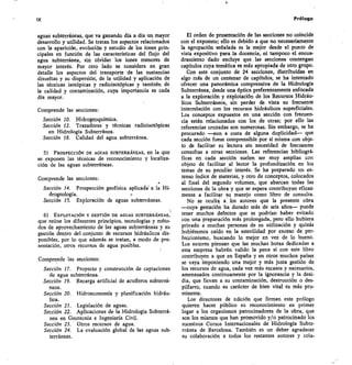 IX	 Prólogo
aguas subterráneas, que va ganando día a día un mayor
desarrollo y utilidad. Se tratan los aspectos relacionados
con la aparición, evolución y estudio de los iones prin-
cipales en función de las características del flujo del
agua subterránea, sin olvidar los iones menores de
mayor interés. Por otro lado se considera en gran
detalle los aspectos del transporte de las sustancias
disueltas y su dispersión, de la utilidad y aplicación de
las técnicas isotópicas y radioisotópicas y también de
la calidad y contaminación, cuya importancia es cada
día mayor.
Comprende las secciones:
Sección 10. Hidrogeoquímica.
Sección 12. Trazadores y técnicas radioisotópicas
en Hidrología Subterránea.
Sección 18. Calidad del agua subterránea.
PROSPECCIÓN DE AGUAS SUBTERRÁNEAS, en la que
se. exponen las técnicas de reconocimiento y localiza-
ción de las aguas subterráneas.
Comprende las secciones:
Sección 14. Prospección geofísica aplicadas a la Hi-
drogeología .
Sección 15. Exploración de aguas subterráneas.
EXPLOTACIÓNY GESTIÓN DE AGUAS SUBTERRÁNEAS,
que reúne los diferentes principios, tecnologías y méto-
dos de aprovechamiento de las aguas subterráneas y su
gestión dentro del conjunto de recursos hidráulicos dis-
ponibles, por lo que además se tratan, a modo de pre-
sentación, otros recursos de agua posibles.
Comprende las secciones:
Sección 17. Proyecto y construcción de captaciones
de agua subterránea.
Sección 19. Recarga artificial de acuíferos subterrá-
neos.
Sección 20. Hidroeconomía y planificación hidráu-
lica.
Sección 21. Legislación de aguas.
Sección 22. Aplicaciones de la Hidrología Subterrá-
nea en Geotecnia e Ingeniería Civil.
Sección 23. Otros recursos de agua.
Sección 24. La evaluación global de las aguas sub-
terráneas.
El orden de presentación de las secciones no coincide
con el expuesto; ello es debido a que no necesariamente
la agrupación señalada es la mejor desde el punto de
vista expositivo para la docencia, ni tampoco el encua-
dramiento dado excluye que las secciones contengan
capítulos cuya temática es más apropiada de otro grupo.
Con este conjunto de 24 secciones, distribuidas en
algo más de un centenar de capítulos, se ha intentado
ofrecer una panorámica comprensiva de la Hidrología
Subterránea, desde una óptica preferentemente enfocada
a la exploración y explotación de los Recursos Hidráu-
licos Subterráneos, sin perder de vista su frecuente
interrelación con los recursos hidráulicos superficiales.
Los conceptos expuestos en una sección con frecuen-
cia están relacionados con los de otras; por ello las
referencias cruzadas son numerosas. Sin embargo, se ha
procurado —aun a costa de alguna duplicidad— que
cada sección fuese comprensible por sí misma con obje-
to de facilitar su lectura sin necesidad de frecuentes
consultas a otras secciones. Las referencias bibliográ-
ficas en cada sección suelen ser muy amplias con
objeto de facilitar al lector la profundización en los
temas de su peculiar interés. Se ha preparado un ex-
tenso índice de materias, y otro de conceptos, colocados
al final del segundo volumen, que abarcan todas las
secciones de la obra y que se espera contribuyan eficaz-
mente a facilitar su manejo como libro de consulta.
No se oculta a los autores que la presente obra
—cuya gestación ha durado más de seis años— puede
tener muchos defectos que se podrían haber evitado
con una preparación más prolongada, pero ello hubiera
privado a muchas personas de su utilización y quizás
hubiésemos caído en la esterilidad por exceso de per-
feccionismo, buscando lo mejor en vez de lo bueno.
Los autores piensan que las muchas horas dedicadas a
esta empresa habrán valido la pena si con este libro
contribuyen a que en España y en otros muchos países
se vaya imponiendo una mejor y más justa gestión de
los recursos de agua, cada vez más escasos y necesarios,
amenazados continuamente por la ignorancia y la desi-
dia, que llevan a su contaminación, destrucción o des-
pilfarro, cuando su carácter de bien vital es más pro-
minente.
Los directores de edición que firman este prólogo
quieren hacer público su reconocimiento en primer
lugar a los organismos patrocinadores de la obra, que
son los mismos que han promovido y/o patrocinado los
sucesivos Cursos Internacionales de Hidrología Subte-
rránea de Barcelona. También es un deber agradecer
su colaboración a todos los restantes autores y cola,
 