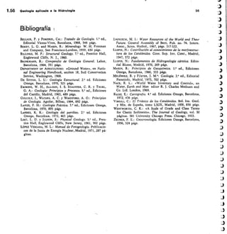1.56 Geologla aplicada a la Hidrologla	 56
Bibliografía
BELLAIR, P. y POMEROL, CH.: Tratado de Geología. 1.° ed.,
Editorial Vicens-Vives, Barcelona, 1968, 546 págs.
BERRY, L. G. and MASON, B.: Mineralogy. W. H. Freeman
and Company, San Francisco-Londres, 1959, 630 págs.
BILLINGS, M. P.: Structural Geology. 7.' ed., Prentice Hall,
Englewood Cliffs, N. J., 1960.
BRINKMANN, R.: Compendio de Geología General. Labor,
Barcelona, 1964, 351 págs.
DEPARTMENT OF AGRICULTURE: «Ground Water», en Natio-
nal Engineering Handbook, section 18, Soil Conservation
Service, Washington, 1968.
DE SITTER, L. U.: Geología Estructural. 2.• ed. Ediciones
Omega, Barcelona, 1970, 521 págs
EMMONS, W. H., ALLISON, J. S. STAUFFER, C. R. y THIEL,
G. A.: Geología: Principios y Procesos. 5." ed., Ediciones
del Castillo, Madrid, 1963, 489 págs.
GILLULY, J., WATERS, A. C. y WOODFORD, A. O.: Principios
de Geología. Aguilar, Bilbao, 1964, 692 ñágs.
LAHEE, F. H.: Geología Práctica. 3.• ed., Ediciones Omega,
Barcelona, 1970, 895 págs.
LANDES, K. K.: Geología del petróleo. 2.° ed. Ediciones
Omega, Barcelona, 1972, 463 págs.
LEET, L. D. y jUDSON, S.: Physical Geology. 5.• ed., Pren-
tice Hall, Englewood Cliffs, New Jersey, 1961, 502 págs.
LÓPEZ VERGARA, M. L.: Manual de Fotogeología. Publicacio-
nes de la Junta de Energía Nuclear, Madrid, 1971, 287 pá-
ginas.
LYOVITCH, M. 1.: Water Resources of the World and Thezr
Future. General Assembly of Bern, Pub. no. 76. Intern.
Assoc., Scien. Hydrol., 1967, págs. 317-322.
Lons, N.: Contribución al conocimiento de la morfoestruc-
tura de los Catalánides. Cons. Sup. Inv. Cient., Madrid,
1947, 372 págs.
LLOPIS, N.: Fundamentos de Hidrogeología cárstica. Edito-
rial Blume, Madrid, 1970, 269 págs.
MASON, B.: Principios de Geoquímica. 1.• ed., Ediciones
Omega, Barcelona, 1960, 333 págs.
MELÉNDEZ, B. y FÚSTER, J.	 Geología. 2.' ed., Editorial
Paraninfo, Madrid, • 1973, 702 págs
NACE, R. L.: «World Water Inventory and Control», en
Water, Earth and Man editor R. J. Charles Methuen and
Co. Ltd. London, 1969.
RA/SZ, E.: Cartografía. 4.' ed. Ediciones Omega, Barcelona,
1972, 436 págs.
VIRGILI, C.: El Triásico de los Catalánides. Bol. Ins. Geol.
y Min. de España, tomo LXIX, Madrid, 1958, 856 págs.
WENTWORTH, C. K.: «A Scale of Grade and Class Terms
for Clastic Sediments». The Journal of Geology, vol. 30
páginas. 381 University Chicago Press. Chicago, 1922.
ZEUNER F E.: Geocronología. Ediciones Omega, Barcelona,
1956, 524 págs.
 