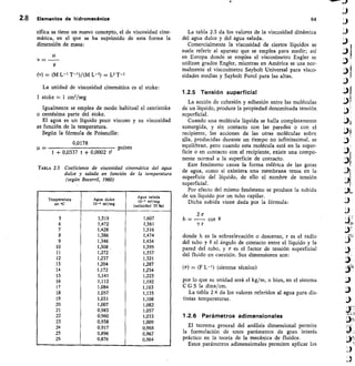 2.8 Elementos de hidromeeSnica	 64
cífica se tiene un nuevo concepto, el de viscosidad cine-
mática, en el que se ha suprimido de esta forma la
dimensión de masa:
11.
v =
p
(v) = (M L- 1 T-1)/(M L-3) = Lz T-1
La unidad de viscosidad cinemática es el stoke:
1 stoke = 1 cm2/seg
Igualmente se emplea de modo habitual el centistoke
o centésima parte del stoke.
El agua es un líquido poco viscoso y su viscosidad
es función de la temperatura.
Según la fórmula de Poiseuille:
0,0178
	 poises
1 + 0,0337 t + 0,0002 e
TABLA 2.3 Coeficiente de viscosidad cinemática del agua
dulce y salada en función de la temperatura
(según Becerril, 1960)
Temperatura
en sC
Agua dulce
10-6 myseg
Agua salada
10-6 ms/seg
(salinidad 35 9(0)
5 1,519 1,607
6 1,472 1,561
7 1,428 1,516
8 1,386 1,474
9 1,346 1,434
10 1,308 , 1,395
II 1,272 1,357
12 1,237 1,321
13 1,204 1,287
14 1,172 1,254
15 1,141 1,223
16 1,112 1,192
17 1,084 1,163
18 1,057 1,135
19 1,031 1,I08
20 1,007 1,082
21 0,983 1,057
22 0,960 1,033
23 0,938 1,009
24 0,917 0,988
25 0,896 0,967
26 0,876 0,964
La tabla 2.3 da los valores de la viscosidad dinámica
del agua dulce y del agua salada.
Comercialmente la viscosidad de ciertos líquidos se
suele referir al aparato que se emplea para medir; así
en Europa donde se emplea el viscosímetro Engler se
utilizan grados Engler, mientras en América se usa nor-
malmente el viscosímetro Saybolt Universal para visco-
sidades medias y Saybolt Furol para las altas.
1.2.5 Tensión superficial
La acción de cohesión y adhesión entre las moléculas
de un líquido, produce la propiedad denominada tensión
superficial.
Cuando una molécula líquida se halla completamente
sumergida, y sin contacto con las paredes o con el
recipiente, las acciones de las otras moléculas sobre
ella producidas durante un tiempo no infinitesimal, se
equilibran, pero cuando esta molécula está en la super-
ficie o en contacto con el recipiente, existe una compo-
nente normal a la superficie de contacto.
Este fenómeno causa la forma esférica de las gotas
de agua, como si existiera una membrana tensa en la
superficie del líquido, de ello el nombre de tensión
superficial.
Por efecto del mismo fenómeno se produce la subida
de un líquido por un tubo capilar.
Dicha subida viene dada por la fórmula:
2 Cs
h = - cos 0
r
donde h es la sobreelevación o descenso, r es el radio
del tubo y 0 el ángulo de contacto entre el líquido y la
pared del tubo, y Cr es el factor de tensión superficial
del fluido en cuestión. Sus dimensiones son:
(a) = (F L- 1 ) (sistema técnico)
por lo que su unidad será el kg/m, o bien, en el sistema
C G S la dina/cm.
La tabla 2.4 da los valores referidos al agua para dis-
tintas temperaturas.
1.2.6 Parámetros adimensionales
El teorema general del análisis dimensional permite
la formulación de unos parámetros de gran interés
práctico en la teoría de la mecánica de fluidos.
Estos parámetros adimensionales permiten aplicar los
 