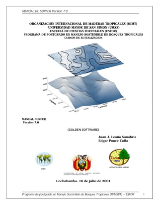 MANUAL DE SURFER Versión 7.0
Programa de postgrado en Manejo Sostenible de Bosques Tropicales (PPMSBT) – ESFOR 1
ORGANIZACIÓN INTERNACIONAL DE MADERAS TROPICALES (OIMT)
UNIVERSIDAD MAYOR DE SAN SIMON (UMSS)
ESCUELA DE CIENCIAS FORESTALES (ESFOR)
PROGRAMA DE POSTGRADO EN MANEJO SOSTENIBLE DE BOSQUES TROPICALES
CURSOS DE ACTUALIZACION
MANUAL SURFER
Versión 7.0
(GOLDEN SOFTWARE)
Juan J. Leaño Sanabria
Edgar Ponce Coila
Cochabamba, 16 de julio de 2001
VICEMINISTERIO DE MEDIO AMBIENTE RECURSOS
NATURALES Y DESARROLLO FORESTAL
ITTO
 