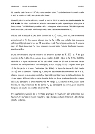 Géotechnique 1 - Ouvrages de soutènement I. GUEYE
36
Or quand c varie, le rapport BC1/Ad1 reste constant, donc Fca est directement proportionnelle
à e1d1, le maximum de Fca sera aussi celui de eidi.
Quand Ci décrit la surface libre du massif, le point ei décrit la courbe Aei appelée courbe de
CULMANN. La valeur maximale eidi atteinte, correspond au point ei pour lequel la tangente à
la courbe de CULMANN est parallèle à AD. La tangente à la courbe de CULMANN permet
donc de trouver une valeur minimale pour eidi, donc de trouver la valeur de Fca.
D’autre part, le rapport BCi/Adi étant constant et i
i BC
L
W γ
2
1
= , donc Adi est directement
proportionnel à Wi. On pourra adopter pour la fig. 4.20a, une échelle des longueurs
définissant l’échelle des forces sur AD avec WABCi = Adi. Pour chaque position de Ci on aura
Adi = Wi. Etant donné que Fcai = diei, on pourra mesurer selon l’échelle des forces imposée,
pour trouver Fcai.
D’une autre manière, on peut conserver les directions d’action de W , Fca et R tel que
montre à la fig. 4. 20d. Ceci équivaut à une rotation de (90 +φ ) de la fig. 4 20a. Soit D la
verticale et la ligne d’action des Wi, on peut alors choisir sur AD une échelle des forces
arbitraire. Wi correspondant au coin défini par µi et Wi = Adi (fig. 4.20d). La ligne d’action que
R fait l’angle (µi + φ) avec l’horizontale (fig. 4.20e) ; la ligne d’action de Fca fait l’angle
( )
δ
α − avec la verticale. Traçons (fig. 4.20 d) ces deux droites respectivement par A et di,
elles se coupent en ei, diei représente Fcai. Il est intéressant de tracer la droite AX inclinée de
φ par rapport à l’horizontale ; à partir de cette droite, ou devra simplement prendre chaque
coin ABCi considéré, la droite faisant avec AX l’angle µi. La courbe de CULMANN étant
trouvée, la valeur maximale de diei donne Fca qui correspond au point ei pour lequel la
tangente à la courbe est parallèle à la droite AD.
Des applications typiques de la méthode graphique de CULMANN sont présentées aux
figures 4.21 : surface du massif irrégulière, 4.22 : charge ponctuelle linéaire et 4.23 : charge
répartie en bande.
 