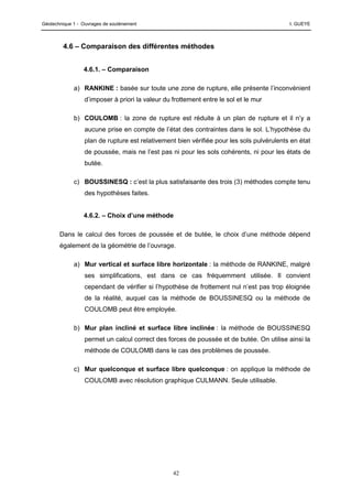 Géotechnique 1 - Ouvrages de soutènement I. GUEYE
42
4.6 – Comparaison des différentes méthodes
4.6.1. – Comparaison
a) RANKINE : basée sur toute une zone de rupture, elle présente l’inconvénient
d’imposer à priori la valeur du frottement entre le sol et le mur
b) COULOMB : la zone de rupture est réduite à un plan de rupture et il n’y a
aucune prise en compte de l’état des contraintes dans le sol. L’hypothèse du
plan de rupture est relativement bien vérifiée pour les sols pulvérulents en état
de poussée, mais ne l’est pas ni pour les sols cohérents, ni pour les états de
butée.
c) BOUSSINESQ : c’est la plus satisfaisante des trois (3) méthodes compte tenu
des hypothèses faites.
4.6.2. – Choix d’une méthode
Dans le calcul des forces de poussée et de butée, le choix d’une méthode dépend
également de la géométrie de l’ouvrage.
a) Mur vertical et surface libre horizontale : la méthode de RANKINE, malgré
ses simplifications, est dans ce cas fréquemment utilisée. Il convient
cependant de vérifier si l’hypothèse de frottement nul n’est pas trop éloignée
de la réalité, auquel cas la méthode de BOUSSINESQ ou la méthode de
COULOMB peut être employée.
b) Mur plan incliné et surface libre inclinée : la méthode de BOUSSINESQ
permet un calcul correct des forces de poussée et de butée. On utilise ainsi la
méthode de COULOMB dans le cas des problèmes de poussée.
c) Mur quelconque et surface libre quelconque : on applique la méthode de
COULOMB avec résolution graphique CULMANN. Seule utilisable.
 