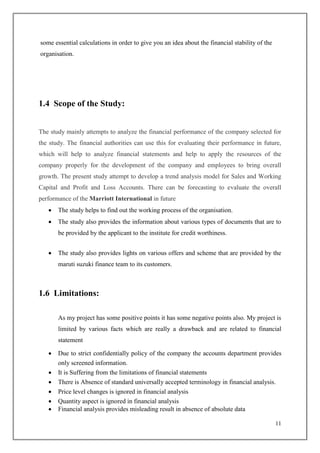 11
some essential calculations in order to give you an idea about the financial stability of the
organisation.
1.4 Scope of the Study:
The study mainly attempts to analyze the financial performance of the company selected for
the study. The financial authorities can use this for evaluating their performance in future,
which will help to analyze financial statements and help to apply the resources of the
company properly for the development of the company and employees to bring overall
growth. The present study attempt to develop a trend analysis model for Sales and Working
Capital and Profit and Loss Accounts. There can be forecasting to evaluate the overall
performance of the Marriott International in future
 The study helps to find out the working process of the organisation.
 The study also provides the information about various types of documents that are to
be provided by the applicant to the institute for credit worthiness.
 The study also provides lights on various offers and scheme that are provided by the
maruti suzuki finance team to its customers.
1.6 Limitations:
As my project has some positive points it has some negative points also. My project is
limited by various facts which are really a drawback and are related to financial
statement
 Due to strict confidentially policy of the company the accounts department provides
only screened information.
 It is Suffering from the limitations of financial statements
 There is Absence of standard universally accepted terminology in financial analysis.
 Price level changes is ignored in financial analysis
 Quantity aspect is ignored in financial analysis
 Financial analysis provides misleading result in absence of absolute data
 