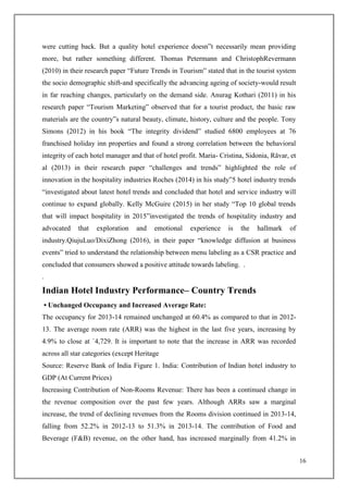16
were cutting back. But a quality hotel experience doesn‟t necessarily mean providing
more, but rather something different. Thomas Petermann and ChristophRevermann
(2010) in their research paper “Future Trends in Tourism” stated that in the tourist system
the socio demographic shift-and specifically the advancing ageing of society-would result
in far reaching changes, particularly on the demand side. Anurag Kothari (2011) in his
research paper “Tourism Marketing” observed that for a tourist product, the basic raw
materials are the country‟s natural beauty, climate, history, culture and the people. Tony
Simons (2012) in his book “The integrity dividend” studied 6800 employees at 76
franchised holiday inn properties and found a strong correlation between the behavioral
integrity of each hotel manager and that of hotel profit. Maria- Cristina, Sidonia, Răvar, et
al (2013) in their research paper “challenges and trends” highlighted the role of
innovation in the hospitality industries Roches (2014) in his study”5 hotel industry trends
“investigated about latest hotel trends and concluded that hotel and service industry will
continue to expand globally. Kelly McGuire (2015) in her study “Top 10 global trends
that will impact hospitality in 2015”investigated the trends of hospitality industry and
advocated that exploration and emotional experience is the hallmark of
industry.QiujuLuo/DixiZhong (2016), in their paper “knowledge diffusion at business
events” tried to understand the relationship between menu labeling as a CSR practice and
concluded that consumers showed a positive attitude towards labeling. .
.
Indian Hotel Industry Performance– Country Trends
• Unchanged Occupancy and Increased Average Rate:
The occupancy for 2013-14 remained unchanged at 60.4% as compared to that in 2012-
13. The average room rate (ARR) was the highest in the last five years, increasing by
4.9% to close at `4,729. It is important to note that the increase in ARR was recorded
across all star categories (except Heritage
Source: Reserve Bank of India Figure 1. India: Contribution of Indian hotel industry to
GDP (At Current Prices)
Increasing Contribution of Non-Rooms Revenue: There has been a continued change in
the revenue composition over the past few years. Although ARRs saw a marginal
increase, the trend of declining revenues from the Rooms division continued in 2013-14,
falling from 52.2% in 2012-13 to 51.3% in 2013-14. The contribution of Food and
Beverage (F&B) revenue, on the other hand, has increased marginally from 41.2% in
 