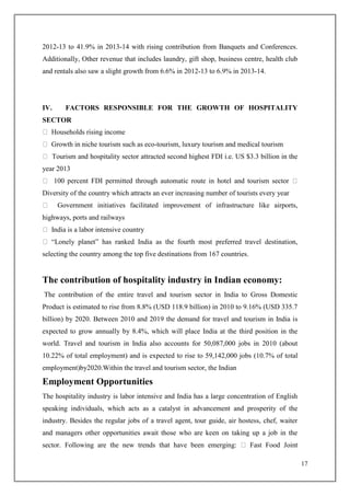 17
2012-13 to 41.9% in 2013-14 with rising contribution from Banquets and Conferences.
Additionally, Other revenue that includes laundry, gift shop, business centre, health club
and rentals also saw a slight growth from 6.6% in 2012-13 to 6.9% in 2013-14.
IV. FACTORS RESPONSIBLE FOR THE GROWTH OF HOSPITALITY
SECTOR
Households rising income
Growth in niche tourism such as eco-tourism, luxury tourism and medical tourism
Tourism and hospitality sector attracted second highest FDI i.e. US $3.3 billion in the
year 2013
100 percent FDI permitted through automatic route in hotel and tourism sector
Diversity of the country which attracts an ever increasing number of tourists every year
Government initiatives facilitated improvement of infrastructure like airports,
highways, ports and railways
India is a labor intensive country
“Lonely planet” has ranked India as the fourth most preferred travel destination,
selecting the country among the top five destinations from 167 countries.
The contribution of hospitality industry in Indian economy:
The contribution of the entire travel and tourism sector in India to Gross Domestic
Product is estimated to rise from 8.8% (USD 118.9 billion) in 2010 to 9.16% (USD 335.7
billion) by 2020. Between 2010 and 2019 the demand for travel and tourism in India is
expected to grow annually by 8.4%, which will place India at the third position in the
world. Travel and tourism in India also accounts for 50,087,000 jobs in 2010 (about
10.22% of total employment) and is expected to rise to 59,142,000 jobs (10.7% of total
employment)by2020.Within the travel and tourism sector, the Indian
Employment Opportunities
The hospitality industry is labor intensive and India has a large concentration of English
speaking individuals, which acts as a catalyst in advancement and prosperity of the
industry. Besides the regular jobs of a travel agent, tour guide, air hostess, chef, waiter
and managers other opportunities await those who are keen on taking up a job in the
sector. Following are the new trends that have been emerging: Fast Food Joint
 