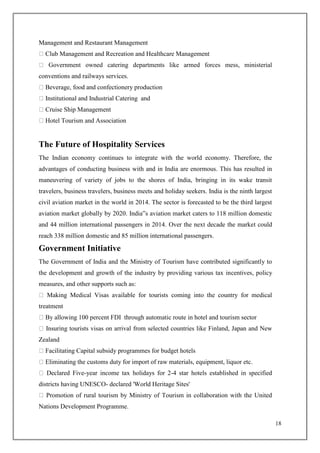 18
Management and Restaurant Management
Club Management and Recreation and Healthcare Management
Government owned catering departments like armed forces mess, ministerial
conventions and railways services.
Beverage, food and confectionery production
Institutional and Industrial Catering and
Cruise Ship Management
Hotel Tourism and Association
The Future of Hospitality Services
The Indian economy continues to integrate with the world economy. Therefore, the
advantages of conducting business with and in India are enormous. This has resulted in
maneuvering of variety of jobs to the shores of India, bringing in its wake transit
travelers, business travelers, business meets and holiday seekers. India is the ninth largest
civil aviation market in the world in 2014. The sector is forecasted to be the third largest
aviation market globally by 2020. India‟s aviation market caters to 118 million domestic
and 44 million international passengers in 2014. Over the next decade the market could
reach 338 million domestic and 85 million international passengers.
Government Initiative
The Government of India and the Ministry of Tourism have contributed significantly to
the development and growth of the industry by providing various tax incentives, policy
measures, and other supports such as:
Making Medical Visas available for tourists coming into the country for medical
treatment
By allowing 100 percent FDI through automatic route in hotel and tourism sector
Insuring tourists visas on arrival from selected countries like Finland, Japan and New
Zealand
Facilitating Capital subsidy programmes for budget hotels
Eliminating the customs duty for import of raw materials, equipment, liquor etc.
Declared Five-year income tax holidays for 2-4 star hotels established in specified
districts having UNESCO- declared 'World Heritage Sites'
Promotion of rural tourism by Ministry of Tourism in collaboration with the United
Nations Development Programme.
 