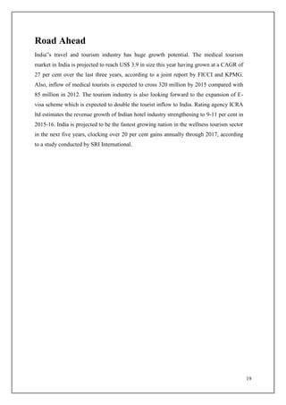 19
Road Ahead
India‟s travel and tourism industry has huge growth potential. The medical tourism
market in India is projected to reach US$ 3.9 in size this year having grown at a CAGR of
27 per cent over the last three years, according to a joint report by FICCI and KPMG.
Also, inflow of medical tourists is expected to cross 320 million by 2015 compared with
85 million in 2012. The tourism industry is also looking forward to the expansion of E-
visa scheme which is expected to double the tourist inflow to India. Rating agency ICRA
ltd estimates the revenue growth of Indian hotel industry strengthening to 9-11 per cent in
2015-16. India is projected to be the fastest growing nation in the wellness tourism sector
in the next five years, clocking over 20 per cent gains annually through 2017, according
to a study conducted by SRI International.
 