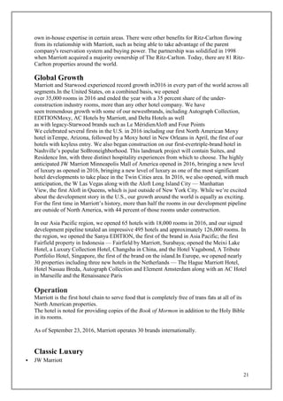21
own in-house expertise in certain areas. There were other benefits for Ritz-Carlton flowing
from its relationship with Marriott, such as being able to take advantage of the parent
company's reservation system and buying power. The partnership was solidified in 1998
when Marriott acquired a majority ownership of The Ritz-Carlton. Today, there are 81 Ritz-
Carlton properties around the world.
Global Growth
Marriott and Starwood experienced record growth in2016 in every part of the world across all
segments.In the United States, on a combined basis, we opened
over 35,000 rooms in 2016 and ended the year with a 35 percent share of the under-
construction industry rooms, more than any other hotel company. We have
seen tremendous growth with some of our newestbrands, including Autograph Collection,
EDITIONMoxy, AC Hotels by Marriott, and Delta Hotels as well
as with legacy-Starwood brands such as Le MéridienAloft and Four Points
We celebrated several firsts in the U.S. in 2016 including our first North American Moxy
hotel inTempe, Arizona, followed by a Moxy hotel in New Orleans in April, the first of our
hotels with keyless entry. We also began construction on our first-evertriple-brand hotel in
Nashville’s popular SoBroneighborhood. This landmark project will contain Suites, and
Residence Inn, with three distinct hospitality experiences from which to choose. The highly
anticipated JW Marriott Minneapolis Mall of America opened in 2016, bringing a new level
of luxury as opened in 2016, bringing a new level of luxury as one of the most significant
hotel developments to take place in the Twin Cities area. In 2016, we also opened, with much
anticipation, the W Las Vegas along with the Aloft Long Island City — Manhattan
View, the first Aloft in Queens, which is just outside of New York City. While we’re excited
about the development story in the U.S., our growth around the world is equally as exciting.
For the first time in Marriott’s history, more than half the rooms in our development pipeline
are outside of North America, with 44 percent of those rooms under construction.
In our Asia Pacific region, we opened 65 hotels with 18,000 rooms in 2016, and our signed
development pipeline totaled an impressive 495 hotels and approximately 126,000 rooms. In
the region, we opened the Sanya EDITION, the first of the brand in Asia Pacific; the first
Fairfield property in Indonesia — Fairfield by Marriott, Surabaya; opened the Meixi Lake
Hotel, a Luxury Collection Hotel, Changsha in China, and the Hotel Vagabond, A Tribute
Portfolio Hotel, Singapore, the first of the brand on the island.In Europe, we opened nearly
30 properties including three new hotels in the Netherlands — The Hague Marriott Hotel,
Hotel Nassau Breda, Autograph Collection and Element Amsterdam along with an AC Hotel
in Marseille and the Renaissance Paris
Operation
Marriott is the first hotel chain to serve food that is completely free of trans fats at all of its
North American properties.
The hotel is noted for providing copies of the Book of Mormon in addition to the Holy Bible
in its rooms.
As of September 23, 2016, Marriott operates 30 brands internationally.
Classic Luxury
 JW Marriott
 