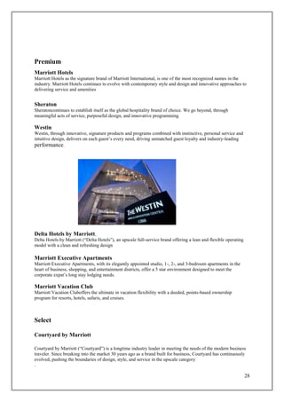 28
Premium
Marriott Hotels
Marriott Hotels as the signature brand of Marriott International, is one of the most recognized names in the
industry. Marriott Hotels continues to evolve with contemporary style and design and innovative approaches to
delivering service and amenities
Sheraton
Sheratoncontinues to establish itself as the global hospitality brand of choice. We go beyond, through
meaningful acts of service, purposeful design, and innovative programming
Westin
Westin, through innovative, signature products and programs combined with instinctive, personal service and
intuitive design, delivers on each guest’s every need, driving unmatched guest loyalty and industry-leading
performance.
Delta Hotels by Marriott,
Delta Hotels by Marriott (“Delta Hotels”), an upscale full-service brand offering a lean and flexible operating
model with a clean and refreshing design
Marriott Executive Apartments
Marriott Executive Apartments, with its elegantly appointed studio, 1-, 2-, and 3-bedroom apartments in the
heart of business, shopping, and entertainment districts, offer a 5 star environment designed to meet the
corporate expat’s long stay lodging needs.
Marriott Vacation Club
Marriott Vacation Cluboffers the ultimate in vacation flexibility with a deeded, points-based ownership
program for resorts, hotels, safaris, and cruises.
Select
Courtyard by Marriott
Courtyard by Marriott (“Courtyard”) is a longtime industry leader in meeting the needs of the modern business
traveler. Since breaking into the market 30 years ago as a brand built for business, Courtyard has continuously
evolved, pushing the boundaries of design, style, and service in the upscale category
.
 