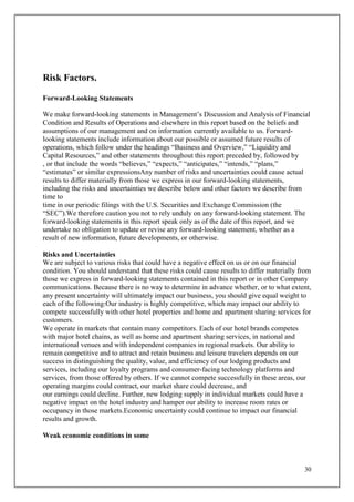 30
Risk Factors.
Forward-Looking Statements
We make forward-looking statements in Management’s Discussion and Analysis of Financial
Condition and Results of Operations and elsewhere in this report based on the beliefs and
assumptions of our management and on information currently available to us. Forward-
looking statements include information about our possible or assumed future results of
operations, which follow under the headings “Business and Overview,” “Liquidity and
Capital Resources,” and other statements throughout this report preceded by, followed by
, or that include the words “believes,” “expects,” “anticipates,” “intends,” “plans,”
“estimates” or similar expressionsAny number of risks and uncertainties could cause actual
results to differ materially from those we express in our forward-looking statements,
including the risks and uncertainties we describe below and other factors we describe from
time to
time in our periodic filings with the U.S. Securities and Exchange Commission (the
“SEC”).We therefore caution you not to rely unduly on any forward-looking statement. The
forward-looking statements in this report speak only as of the date of this report, and we
undertake no obligation to update or revise any forward-looking statement, whether as a
result of new information, future developments, or otherwise.
Risks and Uncertainties
We are subject to various risks that could have a negative effect on us or on our financial
condition. You should understand that these risks could cause results to differ materially from
those we express in forward-looking statements contained in this report or in other Company
communications. Because there is no way to determine in advance whether, or to what extent,
any present uncertainty will ultimately impact our business, you should give equal weight to
each of the following:Our industry is highly competitive, which may impact our ability to
compete successfully with other hotel properties and home and apartment sharing services for
customers.
We operate in markets that contain many competitors. Each of our hotel brands competes
with major hotel chains, as well as home and apartment sharing services, in national and
international venues and with independent companies in regional markets. Our ability to
remain competitive and to attract and retain business and leisure travelers depends on our
success in distinguishing the quality, value, and efficiency of our lodging products and
services, including our loyalty programs and consumer-facing technology platforms and
services, from those offered by others. If we cannot compete successfully in these areas, our
operating margins could contract, our market share could decrease, and
our earnings could decline. Further, new lodging supply in individual markets could have a
negative impact on the hotel industry and hamper our ability to increase room rates or
occupancy in those markets.Economic uncertainty could continue to impact our financial
results and growth.
Weak economic conditions in some
 