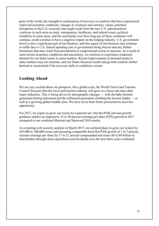 31
parts of the world, the strength or continuation of recovery in countries that have experienced
improved economic conditions, changes in oil prices and currency values, potential
disruptions in the U.S. economy that might result from the new U.S. administration’
s policies in such areas as trade, immigration, healthcare, and related issues, political
instability in some areas, and the uncertainty over how long any of these conditions will
continue, could continue to have a negative impact on the lodging industry. U.S. government
travel is also a significant part of our business, and this aspect of our business may continue
to suffer due to U.S. federal spending cuts or government hiring freezes and any further
limitations that may result from presidential or congressional action or inaction. As a result of
such current economic conditions and uncertainty, we continue to experience weakened
demand for our hotel rooms in some markets. Recent improvements in demand trends in
other markets may not continue, and our future financial results and growth could be further
harmed or constrained if the recovery stalls or conditions worsen
Looking Ahead
We are very excited about our prospects. On a global scale, the World Travel and Tourism
Council forecasts that the travel and tourism industry will grow at a faster rate than other
major industries. This is being driven by demographic changes — with the baby boomer
generation hitting retirement and the millennial generation climbing the income ladder — as
well as a growing global middle class. We have never been better positioned to meet this
opportunity.
For 2017, we expect to grow our rooms by 6 percent net. Our RevPAR and unit growth
guidance implies an impressive 15 to 20 percent earnings per share (EPS) growth in 2017
compared to our combined Marriott and Starwood 2016 results.
At a meeting with security analysts in March 2017, we outlined plans to grow our system by
285,000 to 300,000 rooms and assuming comparable hotel RevPAR growth of 1 to 3 percent,
increase earnings per share by 17 to 21 percent compounded and return $8 to $9 billion to
shareholders through share repurchases and dividends over the next three years combined.
 