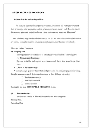 33
9.RESEARCH METHODOLOGY
1) Identify & formulate the problem:
“A study on identification of people awareness, investment and preference level and
their investment criteria regarding various investment avenues namely bank deposits, equity,
Government securities, mutual funds, real estate, insurance and bonds and debentures”
This is the first stage when need of research is felt. As it is well known, business researcher
are applied researches meant to solve one or another problem or business opportunity.
There are various Parameters:
a) Sampling unit:
The respondents who were asked to fill out questionnaires are the sampling units
. b) Time & space boundary:
The time period for studying this report is two month that is from May-2016 to July-
2016.
2. Choice of Research design:-
A research design specifies the methods and procedures for conducting a particular study.
Broadly speaking, research design can be grouped in three different categories:
(1) Exploratory research
(2) Descriptive research
(3) Casual research
Researcher has used DESCRIPTIVE RESEARCH design.
(3) Sources of data:-
Basically the sources of data are divided into two main categories:
Primary Data.
Secondary Data
 