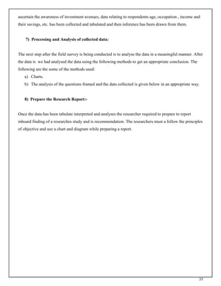 35
ascertain the awareness of investment avenues, data relating to respondents age, occupation , income and
their savings, etc. has been collected and tabulated and then inference has been drawn from them.
7) Processing and Analysis of collected data:
The next step after the field survey is being conducted is to analyse the data in a meaningful manner. After
the data is we had analysed the data using the following methods to get an appropriate conclusion. The
following are the some of the methods used:
a) Charts.
b) The analysis of the questions framed and the data collected is given below in an appropriate way.
8) Prepare the Research Report:-
Once the data has been tabulate interpreted and analyses the researcher required to prepare to report
inboard finding of a researches study and is recommendation. The researchers must a follow the principles
of objective and use a chart and diagram while preparing a report.
 