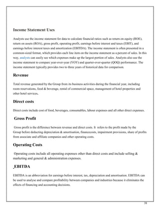 38
Income Statement Uses
Analysts use the income statement for data to calculate financial ratios such as return on equity (ROE),
return on assets (ROA), gross profit, operating profit, earnings before interest and taxes (EBIT), and
earnings before interest taxes and amortization (EBITDA). The income statement is often presented in a
common-sized format, which provides each line item on the income statement as a percent of sales. In this
way, analysts can easily see which expenses make up the largest portion of sales. Analysts also use the
income statement to compare year-over-year (YOY) and quarter-over-quarter (QOQ) performance. The
income statement typically provides two to three years of historical data for comparison.
Revenue
Total revenue generated by the Group from its business activities during the financial year, including
room reservations, food & beverage, rental of commercial space, management of hotel properties and
other hotel services.
Direct costs
Direct costs include cost of food, beverages, consumables, labour expenses and all other direct expenses.
Gross Profit
Gross profit is the difference between revenue and direct costs. It refers to the profit made by the
Group before deducting depreciation & amortisation, financecosts, impairment provisions, share of profits
from associate and affiliate companies and other operating costs.
Operating Costs
Operating costs include all operating expenses other than direct costs and include selling &
marketing and general & administration expenses.
EBITDA
EBITDA is an abbreviation for earnings before interest, tax, depreciation and amortisation. EBITDA can
be used to analyse and compare profitability between companies and industries because it eliminates the
effects of financing and accounting decisions.
 