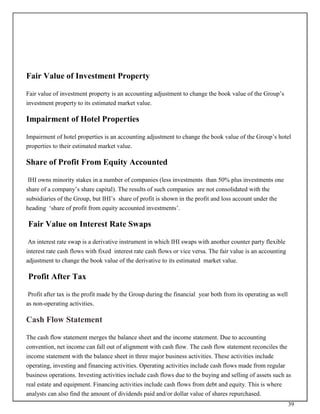 39
Fair Value of Investment Property
Fair value of investment property is an accounting adjustment to change the book value of the Group’s
investment property to its estimated market value.
Impairment of Hotel Properties
Impairment of hotel properties is an accounting adjustment to change the book value of the Group’s hotel
properties to their estimated market value.
Share of Profit From Equity Accounted
IHI owns minority stakes in a number of companies (less investments than 50% plus investments one
share of a company’s share capital). The results of such companies are not consolidated with the
subsidiaries of the Group, but IHI’s share of profit is shown in the profit and loss account under the
heading ‘share of profit from equity accounted investments’.
Fair Value on Interest Rate Swaps
An interest rate swap is a derivative instrument in which IHI swaps with another counter party flexible
interest rate cash flows with fixed interest rate cash flows or vice versa. The fair value is an accounting
adjustment to change the book value of the derivative to its estimated market value.
Profit After Tax
Profit after tax is the profit made by the Group during the financial year both from its operating as well
as non-operating activities.
Cash Flow Statement
The cash flow statement merges the balance sheet and the income statement. Due to accounting
convention, net income can fall out of alignment with cash flow. The cash flow statement reconciles the
income statement with the balance sheet in three major business activities. These activities include
operating, investing and financing activities. Operating activities include cash flows made from regular
business operations. Investing activities include cash flows due to the buying and selling of assets such as
real estate and equipment. Financing activities include cash flows from debt and equity. This is where
analysts can also find the amount of dividends paid and/or dollar value of shares repurchased.
 