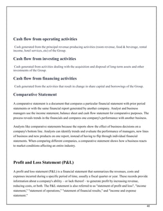 40
Cash flow from operating activities
Cash generated from the principal revenue-producing activities (room revenue, food & beverage, rental
income, hotel services, etc) of the Group.
Cash flow from investing activities
Cash generated from activities dealing with the acquisition and disposal of long-term assets and other
investments of the Group.
Cash flow from financing activities
Cash generated from the activities that result in change in share capital and borrowings of the Group.
Comparative Statement
A comparative statement is a document that compares a particular financial statement with prior period
statements or with the same financial report generated by another company. Analyst and business
managers use the income statement, balance sheet and cash flow statement for comparative purposes. The
process reveals trends in the financials and compares one company's performance with another business.
Analysts like comparative statements because the reports show the effect of business decisions on a
company's bottom line. Analysts can identify trends and evaluate the performance of managers, new lines
of business and new products on one report, instead of having to flip through individual financial
statements. When comparing different companies, a comparative statement shows how a business reacts
to market conditions affecting an entire industry.
Profit and Loss Statement (P&L)
A profit and loss statement (P&L) is a financial statement that summarizes the revenues, costs and
expenses incurred during a specific period of time, usually a fiscal quarter or year. These records provide
information about a company's ability – or lack thereof – to generate profit by increasing revenue,
reducing costs, or both. The P&L statement is also referred to as "statement of profit and loss", "income
statement," "statement of operations," "statement of financial results," and "income and expense
statement."
 