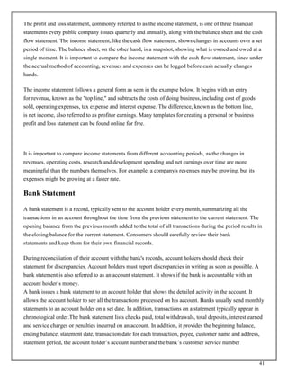 41
The profit and loss statement, commonly referred to as the income statement, is one of three financial
statements every public company issues quarterly and annually, along with the balance sheet and the cash
flow statement. The income statement, like the cash flow statement, shows changes in accounts over a set
period of time. The balance sheet, on the other hand, is a snapshot, showing what is owned and owed at a
single moment. It is important to compare the income statement with the cash flow statement, since under
the accrual method of accounting, revenues and expenses can be logged before cash actually changes
hands.
The income statement follows a general form as seen in the example below. It begins with an entry
for revenue, known as the "top line," and subtracts the costs of doing business, including cost of goods
sold, operating expenses, tax expense and interest expense. The difference, known as the bottom line,
is net income, also referred to as profitor earnings. Many templates for creating a personal or business
profit and loss statement can be found online for free.
It is important to compare income statements from different accounting periods, as the changes in
revenues, operating costs, research and development spending and net earnings over time are more
meaningful than the numbers themselves. For example, a company's revenues may be growing, but its
expenses might be growing at a faster rate.
Bank Statement
A bank statement is a record, typically sent to the account holder every month, summarizing all the
transactions in an account throughout the time from the previous statement to the current statement. The
opening balance from the previous month added to the total of all transactions during the period results in
the closing balance for the current statement. Consumers should carefully review their bank
statements and keep them for their own financial records.
During reconciliation of their account with the bank's records, account holders should check their
statement for discrepancies. Account holders must report discrepancies in writing as soon as possible. A
bank statement is also referred to as an account statement. It shows if the bank is accountable with an
account holder’s money.
A bank issues a bank statement to an account holder that shows the detailed activity in the account. It
allows the account holder to see all the transactions processed on his account. Banks usually send monthly
statements to an account holder on a set date. In addition, transactions on a statement typically appear in
chronological order.The bank statement lists checks paid, total withdrawals, total deposits, interest earned
and service charges or penalties incurred on an account. In addition, it provides the beginning balance,
ending balance, statement date, transaction date for each transaction, payee, customer name and address,
statement period, the account holder’s account number and the bank’s customer service number
 