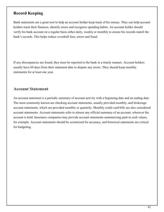 42
Record Keeping
Bank statements are a great tool to help an account holder keep track of his money. They can help account
holders track their finances, identify errors and recognize spending habits. An account holder should
verify his bank account on a regular basis either daily, weekly or monthly to ensure his records match the
bank’s records. This helps reduce overdraft fees, errors and fraud.
If any discrepancies are found, they must be reported to the bank in a timely manner. Account holders
usually have 60 days from their statement date to dispute any errors. They should keep monthly
statements for at least one year.
Account Statement
An account statement is a periodic summary of account activity with a beginning date and an ending date.
The most commonly known are checking account statements, usually provided monthly, and brokerage
account statements, which are provided monthly or quarterly. Monthly credit card bills are also considered
account statements. Account statements refer to almost any official summary of an account, wherever the
account is held. Insurance companies may provide account statements summarizing paid-in cash values,
for example. Account statements should be scrutinized for accuracy, and historical statements are critical
for budgeting.
 
