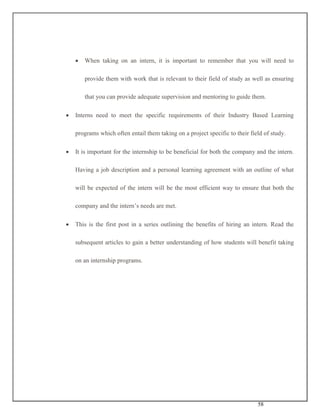 58
 When taking on an intern, it is important to remember that you will need to
provide them with work that is relevant to their field of study as well as ensuring
that you can provide adequate supervision and mentoring to guide them.
 Interns need to meet the specific requirements of their Industry Based Learning
programs which often entail them taking on a project specific to their field of study.
 It is important for the internship to be beneficial for both the company and the intern.
Having a job description and a personal learning agreement with an outline of what
will be expected of the intern will be the most efficient way to ensure that both the
company and the intern’s needs are met.
 This is the first post in a series outlining the benefits of hiring an intern. Read the
subsequent articles to gain a better understanding of how students will benefit taking
on an internship programs.
 